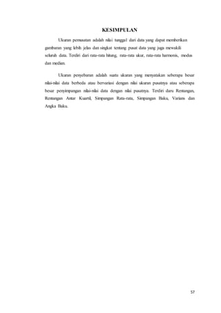 57
KESIMPULAN
Ukuran pemusatan adalah nilai tunggal dari data yang dapat memberikan
gambaran yang lebih jelas dan singkat tentang pusat data yang juga mewakili
seluruh data. Terdiri dari rata-rata hitung, rata-rata ukur, rata-rata harmonis, modus
dan median.
Ukuran penyebaran adalah suatu ukuran yang menyatakan seberapa besar
nilai-nilai data berbeda atau bervariasi dengan nilai ukuran pusatnya atau seberapa
besar penyimpangan nilai-nilai data dengan nilai pusatnya. Terdiri daru Rentangan,
Rentangan Antar Kuartil, Simpangan Rata-rata, Simpangan Baku, Varians dan
Angka Baku.
 