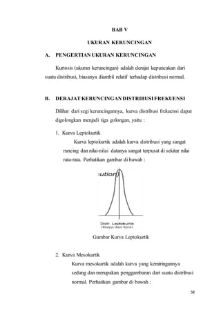 58
BAB V
UKURAN KERUNCINGAN
A. PENGERTIAN UKURAN KERUNCINGAN
Kurtosis (ukuran keruncingan) adalah derajat kepuncakan dari
suatu distribusi, biasanya diambil relatif terhadap distribusi normal.
B. DERAJAT KERUNCINGAN DISTRIBUSIFREKUENSI
Dilihat dari segi keruncingannya, kurva distribusi frekuensi dapat
digolongkan menjadi tiga golongan, yaitu :
1. Kurva Leptokurtik
Kurva leptokurtik adalah kurva distribusi yang sangat
runcing dan nilai-nilai datanya sangat terpusat di sekitar nilai
rata-rata. Perhatikan gambar di bawah :
Gambar Kurva Leptokurtik
2. Kurva Mesokurtik
Kurva mesokurtik adalah kurva yang kemiringannya
sedang dan merupakan penggambaran dari suatu distribusi
normal. Perhatikan gambar di bawah :
 