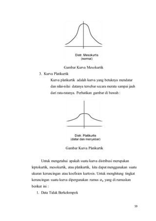 59
Gambar Kurva Mesokurtik
3. Kurva Platikurtik
Kurva platikurtik adalah kurva yang betuknya mendatar
dan nilai-nilai datanya tersebar secara merata sampai jauh
dari rata-ratanya. Perhatikan gambar di bawah :
Gambar Kurva Platikurtik
Untuk mengetahui apakah suatu kurva distribusi merupakan
leptokurtik, mesokurtik, atau platikurtik, kita dapat menggunakan suatu
ukuran keruncingan atau koefisien kurtosis. Untuk menghitung tingkat
keruncingan suatu kurva dipergunakan rumus 𝛼4 yang di rumuskan
berikut ini :
1. Data Tidak Berkelompok
 