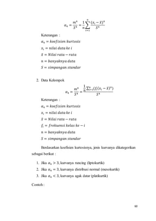 60
𝛼4 =
𝑚4
𝑆4
=
1
𝑛
∑
(𝑥𝑖 − 𝑥̅)4
𝑆4
𝑛
𝑖=1
Keterangan :
𝛼4 = 𝑘𝑜𝑒𝑓𝑖𝑠𝑖𝑒𝑛 𝑘𝑢𝑟𝑡𝑜𝑠𝑖𝑠
𝑥𝑖 = 𝑛𝑖𝑙𝑎𝑖 𝑑𝑎𝑡𝑎 𝑘𝑒 𝑖
𝑥̅ = 𝑁𝑖𝑙𝑎𝑖 𝑟𝑎𝑡𝑎 − 𝑟𝑎𝑡𝑎
𝑛 = 𝑏𝑎𝑛𝑦𝑎𝑘𝑛𝑦𝑎 𝑑𝑎𝑡𝑎
𝑆 = 𝑠𝑖𝑚𝑝𝑎𝑛𝑔𝑎𝑛 𝑠𝑡𝑎𝑛𝑑𝑎𝑟
2. Data Kelompok
𝛼4 =
𝑚4
𝑆4
=
1
𝑛
∑ (𝑓𝑖( 𝑥𝑖 − 𝑥̅)4
)𝑛
𝑖=1
𝑆4
Keterangan :
𝛼4 = 𝑘𝑜𝑒𝑓𝑖𝑠𝑖𝑒𝑛 𝑘𝑢𝑟𝑡𝑜𝑠𝑖𝑠
𝑥𝑖 = 𝑛𝑖𝑙𝑎𝑖 𝑑𝑎𝑡𝑎 𝑘𝑒 𝑖
𝑥̅ = 𝑁𝑖𝑙𝑎𝑖 𝑟𝑎𝑡𝑎 − 𝑟𝑎𝑡𝑎
𝑓𝑖 = 𝑓𝑟𝑒𝑘𝑢𝑒𝑛𝑠𝑖 𝑘𝑒𝑙𝑎𝑠 𝑘𝑒 − 𝑖
𝑛 = 𝑏𝑎𝑛𝑦𝑎𝑘𝑛𝑦𝑎 𝑑𝑎𝑡𝑎
𝑆 = 𝑠𝑖𝑚𝑝𝑎𝑛𝑔𝑎𝑛 𝑠𝑡𝑎𝑛𝑑𝑎𝑟
Berdasarkan koefisien kurtosisnya, jenis kurvanya dikategorikan
sebagai berikut :
1. Jika 𝛼4 > 3, kurvanya runcing (liptokurtik)
2. Jika 𝛼4 = 3, kurvanya distribusi normal (mesokurtik)
3. Jika 𝛼4 < 3, kurvanya agak datar (platikurtik)
Contoh :
 
