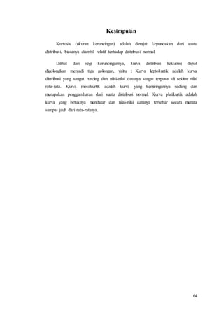 64
Kesimpulan
Kurtosis (ukuran keruncingan) adalah derajat kepuncakan dari suatu
distribusi, biasanya diambil relatif terhadap distribusi normal.
Dilihat dari segi keruncingannya, kurva distribusi frekuensi dapat
digolongkan menjadi tiga golongan, yaitu : Kurva leptokurtik adalah kurva
distribusi yang sangat runcing dan nilai-nilai datanya sangat terpusat di sekitar nilai
rata-rata. Kurva mesokurtik adalah kurva yang kemiringannya sedang dan
merupakan penggambaran dari suatu distribusi normal. Kurva platikurtik adalah
kurva yang betuknya mendatar dan nilai-nilai datanya tersebar secara merata
sampai jauh dari rata-ratanya.
 