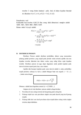 66
tersebut 2 orang belum imunisasi polio. Jadi, di dalam kejadian binomial
ini dikatakan b (x=2, n=4, p=0,2) => b (2, 4, 0,2)
Penyelesaian soal:
Katakanlah bayi tersebut A,B,C,D. Dua orang tidak diimunisasi mungkin adalah
A&B, A&C, A&D, B&C, B&D, C&D.
Rumus untuk b (x,n,p) adalah:
B. DISTRIBUSI POISSON
Distribusi Poisson adalah distribusi probabilitas diskret yang menyatakan
peluang jumlah peristiwa yang terjadi pada periode waktu tertentu apabila rata-rata
kejadian tersebut diketahui dan dalam waktu yang saling bebas sejak kejadian
terakhir. Distribusi poisson ini juga dapat digunakan untuk jumlah kejadian pada
interval tertentu seperti jarak, luas, atau volume.
Apabila nilai harapan kejadian pada suatu interval adalah λ, maka probabilitas
terjadi peristiwa sebanya kx kali (x adalah bilangan bulat non negatif, x = 0, 1, 2,
...)maka sama dengan
𝑃( 𝑋) = 𝑃( 𝑋 = 𝑥) =
𝑒−λλ 𝑥
𝑥!
Dimana e adalah basis logaritma natural (𝑒 = 2,71828 …)
Adapun ciri-ciri dari distribusi poisson adalah sebagai berikut:
1. Percobaan di satu selang tertentu tak bergantung pada selang lain.
2. Peluang terjadi nya satu percobaan singkat atau pada daerah yang kecil (jarang
terjadi).
3. Peluang lebih dari satu hasil percobaan akan terjadi dalam selang waktu singkat
tertentu, dapat diabaikan.
 