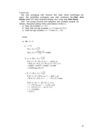 67
Contoh soal :
Dua ratus penumpang telah memesan tiket untuk sebuah penerbangan luar
negeri. Jika probabilitas penumpang yang telah mempunyai tiket tidak akan
datang adalah 0.01 maka berapakah peluang ada 3 orang yang tidak datang.
Rata – rata seorang sekretaris baru melakukan lima kesalahan mengetik per
halaman. Berapakah peluang bahwa pada halaman berikut ia :
a) Tidak ada kesalahan ( x = 0 )
b) Tidak lebih dari tiga kesalahan ( x ≤ 3) atau ( 0,1,2,3 )
c) Lebih dari tiga kesalahan ( x > 3 ) atau ( 4,…,15)
Jawab :
a) Dik : λ = 5
a. x = 0
P( x ; λ ) =
𝑒−λ
λ 𝑥
𝑥!
P( 0 ; 5 ) =
2.71828 −5
50
0!
= 0.0067
b. x ≤ 3 ; P( x ; λ ) =
𝑒−λ
λ 𝑥
𝑥!
P (x ≤ 3 , 5) = P( x 1, μ ) +….+p(x3, μ)
= P( 0, 5 ) + P (1, 5 ) + P ( 2, 5 ) + P ( 3, 5 )
= 0.0067 + 0.0337 + 0.0842 + 0.1404
= 0.2650 atau 26.5 %
c. X > 3 ; P( x ; λ ) =
𝑒−λ
λ 𝑥
𝑥!
P (X >3 , 5) = P( X 4, μ ) +….+p(X 15, μ)
= P( 4, 5 ) + P (5, 5 ) + …… + P ( 15, 5 ) atau
P (X >3 , 5) = 1 – [P ( X ≤ 3 , 5 ) ]
= 1 – [ P ( X 0, μ ) +….+ p (X 3, μ) ]
= 1 – [ P ( 0, 5 ) +….+p ( 3, 5 ) ]
= 1 – [ 0.2650 ]
= 73.5 %
 