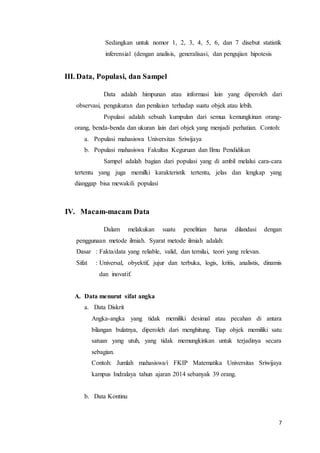 7
Sedangkan untuk nomor 1, 2, 3, 4, 5, 6, dan 7 disebut statistik
inferensial (dengan analisis, generalisasi, dan pengujian hipotesis
III. Data, Populasi, dan Sampel
Data adalah himpunan atau informasi lain yang diperoleh dari
observasi, pengukuran dan penilaian terhadap suatu objek atau lebih.
Populasi adalah sebuah kumpulan dari semua kemungkinan orang-
orang, benda-benda dan ukuran lain dari objek yang menjadi perhatian. Contoh:
a. Populasi mahasiswa Universitas Sriwijaya
b. Populasi mahasiswa Fakultas Keguruan dan Ilmu Pendidikan
Sampel adalah bagian dari populasi yang di ambil melalui cara-cara
tertentu yang juga memilki karakteristik tertentu, jelas dan lengkap yang
dianggap bisa mewakili populasi
IV. Macam-macam Data
Dalam melakukan suatu penelitian harus dilandasi dengan
penggunaan metode ilmiah. Syarat metode ilmiah adalah:
Dasar : Fakta/data yang reliable, valid, dan ternilai, teori yang relevan.
Sifat : Universal, obyektif, jujur dan terbuka, logis, kritis, analistis, dinamis
dan inovatif.
A. Data menurut sifat angka
a. Data Diskrit
Angka-angka yang tidak memiliki desimal atau pecahan di antara
bilangan bulatnya, diperoleh dari menghitung. Tiap objek memiliki satu
satuan yang utuh, yang tidak memungkinkan untuk terjadinya secara
sebagian.
Contoh: Jumlah mahasiswa/i FKIP Matematika Universitas Sriwijaya
kampus Indralaya tahun ajaran 2014 sebanyak 39 orang.
b. Data Kontinu
 