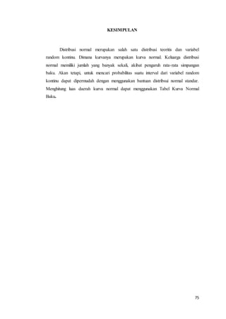 75
KESIMPULAN
Distribusi normal merupakan salah satu distribusi teoritis dan variabel
random kontinu. Dimana kurvanya merupakan kurva normal. Keluarga distribusi
normal memiliki jumlah yang banyak sekali, akibat pengaruh rata-rata simpangan
baku. Akan tetapi, untuk mencari probabilitas suatu interval dari variabel random
kontinu dapat dipermudah dengan menggunakan bantuan distribsui normal standar.
Menghitung luas daerah kurva normal dapat menggunakan Tabel Kurva Normal
Baku.
 