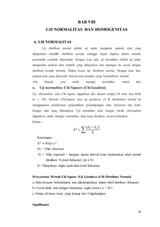 76
BAB VIII
UJI NORMALITAS DAN HOMOGENITAS
A. UJI NORMALITAS
Uji distribusi normal adalah uji untuk mengukur apakah data yang
didapatkan memiliki distribusi normal sehingga dapat dipakai dalam statistik
parametrik (statistik inferensial). Dengan kata lain, uji normalitas adalah uji untuk
mengetahui apakah data empirik yang didapatkan dari lapangan itu sesuai dengan
distribusi teoritik tertentu. Dalam kasus ini, distribusi normal. Dengan kata lain,
apakah data yang diperoleh berasal dari populasi yang berdistribusi normal.
Ada banyak cara untuk menguji normalitas, antara lain:
a. Uji normalitas Chi Square (Chi kuadrat)
Uji chi-kuadrat atau Chi square digunakan jika ukuran sampel 30 data atau lebih
(n ≥ 30). Metode Chi-Square atau uji goodness of fit distribution normal ini
menggunakan pendekatan penjumlahan penyimpangan data observasi tiap kelas
dengan nilai yang diharapkan. Uji normalitas data dengan teknik chi-kuadrat
digunakan untuk menguji normalitas data yang disajikan secara kelompok.
Rumus :
𝑋2
= ∑
(𝑂𝑖 − 𝐸𝑖 )2
𝐸𝑖
Keterangan :
𝑋2
= 𝑁𝑖𝑙𝑎𝑖 𝑥2
Oi = Nilai observasi
Ei = Nilai expected / harapan, luasan interval kelas berdasarkan tabel normal
dikalikan N (total frekuensi) (pi x N)
N = Banyaknya angka pada data (total frekuensi)
Persyaratan Metode Chi Square (Uji Goodness of fit Distribusi Normal)
a. Data tersusun berkelompok atau dikelompokkan dalam tabel distribusi frekuensi.
b. Cocok untuk data dengan banyaknya angka besar ( n > 30 )
c. Setiap sel harus terisi, yang kurang dari 5 digabungkan.
Signifikansi:
 