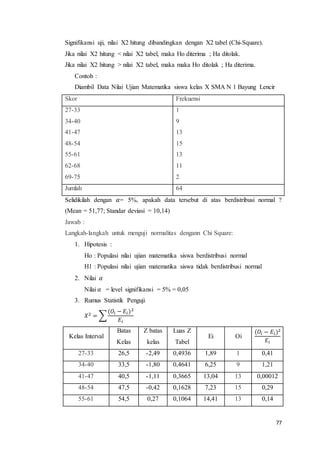 77
Signifikansi uji, nilai X2 hitung dibandingkan dengan X2 tabel (Chi-Square).
Jika nilai X2 hitung < nilai X2 tabel, maka Ho diterima ; Ha ditolak.
Jika nilai X2 hitung > nilai X2 tabel, maka maka Ho ditolak ; Ha diterima.
Contoh :
Diambil Data Nilai Ujian Matematika siswa kelas X SMA N 1 Bayung Lencir
Skor Frekuensi
27-33
34-40
41-47
48-54
55-61
62-68
69-75
1
9
13
15
13
11
2
Jumlah 64
Selidikilah dengan 𝛼= 5%, apakah data tersebut di atas berdistribusi normal ?
(Mean = 51,77; Standar deviasi = 10,14)
Jawab :
Langkah-langkah untuk menguji normalitas dengann Chi Square:
1. Hipotesis :
Ho : Populasi nilai ujian matematika siswa berdistribusi normal
H1 : Populasi nilai ujian matematika siswa tidak berdistribusi normal
2. Nilai 𝛼
Nilai 𝛼 = level signifikansi = 5% = 0,05
3. Rumus Statistik Penguji
𝑋2 = ∑
(𝑂𝑖 − 𝐸𝑖)2
𝐸𝑖
Kelas Interval
Batas
Kelas
Z batas
kelas
Luas Z
Tabel
Ei Oi
(𝑂𝑖 − 𝐸𝑖)2
𝐸𝑖
27-33 26,5 -2,49 0,4936 1,89 1 0,41
34-40 33,5 -1,80 0,4641 6,25 9 1,21
41-47 40,5 -1,11 0,3665 13,04 13 0,00012
48-54 47,5 -0,42 0,1628 7,23 15 0,29
55-61 54,5 0,27 0,1064 14,41 13 0,14
 