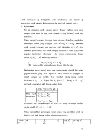 83
Untuk melakukan uji homogenitas data tersebut.Ada dua macam uji
homogenitas untuk menguji kehomogenan dua atau lebih variansi yaitu :
1. Uji Bartlett
Uji ini digunakan untuk menguji ukuran dengan cuplikan yang sama
maupun tidak sama (n yang sama maupun n yang berbeda) untuk tiap
kelompok.
Untuk menguji kesamaan beberapa buah rata-rata, dimisalkan populasinya
mempunyai varians yang homogen, yaitu 𝜎1
2
= 𝜎2
2
= ⋯ = 𝜎𝑘
2
. Demikian
untuk menguji kesamaan dua rata-rata, telah dimisalkan 𝜎1
2
= 𝜎2
2
, akan
diuraikan perluasannya yaitu untuk menguji kesamaan k buah (k≥2) buah
populasi berdistribusi independen dan normal masing-masing dengan
varians 𝜎1
2
, 𝜎1
2
,… , 𝜎𝑘
2
. Akan diuji hipotesis :
{
H0 ∶ 𝜎1
2
= 𝜎2
2
= ⋯ = 𝜎𝑘
2
H1 : paling sedikit satu tanda sama dengan tidak berlaku
Berdasarkan sampel-sampel acak yang masing-masing diambil dari setiap
populasi.Metode yang akan digunakan untuk melakukan pengujian ini
adalah dengan uji Bartlett. Kita misalkan masing-masing sampel
berukuran n1 ,n1 , …, n𝑘 dengan data Y𝑖𝑗 (𝑖 = 1,2, …, 𝑘𝑑𝑎𝑛𝑗 = 1,2, … , n𝑘 )
dan hasil pengamatan telah disusun dalam daftar :
selanjutnya, dari sampel-sampel itu akan kita hitung variansnya masing-
masing adalah 𝑠1
2
= 𝑠2
2
= ⋯ = 𝑠 𝑘
2
.
Untuk memudahkan perhitungan, satuan-satuan yang diperlukan untuk uji
Bartlett lebih baik disusun dalam sebuah daftar seperti :
Sampel
ke
dk 1
𝑑𝑘
𝑠1
2
Log 𝑠1
2
(dk) log 𝑠1
2
DARI POPULASI KE
1 2 … k
Data hasil
pengamatan
Y11 Y21 …. Y 𝑘1
Y12 Y22 …. Y 𝑘2
… … …
Y1𝑛1
Y2𝑛2
…. Y 𝑘𝑛 𝑘
 