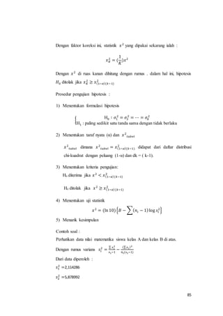 85
Dengan faktor koreksi ini, statistik 𝑥2
yang dipakai sekarang ialah :
𝑥 𝐾
2
= (
1
𝐾
)𝑥2
Dengan 𝑥2
di ruas kanan dihitung dengan rumus . dalam hal ini, hipotesis
𝐻0 ditolak jika 𝑥 𝐾
2
≥ 𝑥(1−𝛼)(𝑘−1)
2
Prosedur pengujian hipotesis :
1) Menentukan formulasi hipotesis
{
H0 ∶ 𝜎1
2
= 𝜎2
2
= ⋯ = 𝜎𝑘
2
H1 : paling sedikit satu tanda sama dengan tidak berlaku
2) Menentukan taraf nyata (α) dan 𝑥2
𝑡𝑎𝑏𝑒𝑙
𝑥2
𝑡𝑎𝑏𝑒𝑙 dimana 𝑥2
𝑡𝑎𝑏𝑒𝑙 = 𝑥(1−𝛼)(𝑘−1)
2
didapat dari daftar distribusi
chi-kuadrat dengan peluang (1-α) dan dk = ( k-1).
3) Menentukan kriteria pengujian:
Ho diterima jika 𝑥2
< 𝑥(1−𝛼)(𝑘−1)
2
Ho ditolak jika 𝑥2
≥ 𝑥(1−𝛼)(𝑘−1)
2
4) Menentukan uji statistik
𝑥2
= (ln10){𝐵 − ∑( 𝑛𝑖 − 1)log 𝑠𝑖
2
}
5) Menarik kesimpulan
Contoh soal :
Perhatikan data nilai matematika siswa kelas A dan kelas B di atas.
Dengan rumus varians 𝑠𝑖
2
=
∑ 𝑥 𝑖
2
n 𝑖−1
−
(∑ 𝑥 𝑖)2
𝑛𝑖(n 𝑖−1)
Dari data diperoleh :
𝑠1
2
=2,114286
𝑠2
2
=5,878992
 