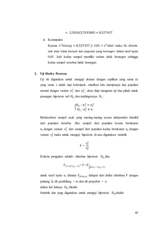 87
= 2,3026(3,703388) = 8,527437
d. Kesimpulan
Karena 𝑥2
ℎ𝑖𝑡𝑢𝑛𝑔 = 8,527437 ≥ 3,81 = 𝑥2
tabel maka H0 ditolak.
Jadi data tidak berasal dari populasi yang homogen dalam taraf nyata
0,05. Jadi kedua sampel memiliki varians tidak homogen sehingga
kedua sampel tersebut tidak homogen.
2. Uji Harley Pearson
Uji ini digunakan untuk menguji ukuran dengan cuplikan yang sama (n
yang sama ) untuk tiap kelompok, misalkan kita mempunyai dua populasi
normal dengan varians 𝜎1
2
dan 𝜎2
2
, akan diuji mengenai uji dua pihak untuk
pasangan hipotesis nol H0 dan tandingannya H1 :
{
H0 ∶ 𝜎1
2
= 𝜎2
2
H1 : 𝜎1
2
≠ 𝜎
Berdasarkan sampel acak yang masing-masing secara independen diambil
dari populasi tersebut. Jika sampel dari populasi kesatu berukuran
n1 dengan varians 𝑠1
2
dan sampel dari populasi kedua berukuran n2 dengan
varians 𝑠2
2
maka untuk menguji hipotesis di atas digunakan statistik
F =
𝑠1
2
𝑠2
2
Kriteria pengujian adalah : diterima hipotesis H0 jika
F(1−𝛼)(n1 −1)< F <F1
2
𝛼(n1 −1,n2−1)
untuk taraf nyata α, dimana F 𝛽(𝑚,𝑛) didapat dari daftar distribusi F dengan
peluang β, dk pembilang = m dan dk penyebut = n.
dalam hal lainnya H0 ditolak.
Statistik lain yang digunakan untuk menguji hipotesis H0 adalah
 