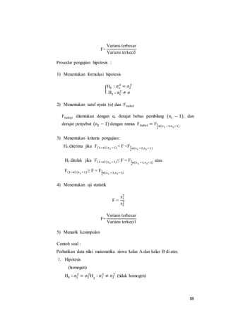 88
F=
Varians terbesar
Varians terkecil
Prosedur pengujian hipotesis :
1) Menentukan formulasi hipotesis
{
H0 ∶ 𝜎1
2
= 𝜎2
2
H1 : 𝜎1
2
≠ 𝜎
2) Menentukan taraf nyata (α) dan F 𝑡𝑎𝑏𝑒𝑙
F 𝑡𝑎𝑏𝑒𝑙 ditentukan dengan α, derajat bebas pembilang (n1 − 1), dan
derajat penyebut (n2 − 1) dengan rumus F 𝑡𝑎𝑏𝑒𝑙 = F1
2
𝛼(n1 −1,n2−1)
3) Menentukan kriteria pengujian:
Ho diterima jika F(1−𝛼)(n1 −1)< F <F1
2
𝛼(n1 −1,n2−1)
Ho ditolak jika F(1−𝛼)(n1 −1)≤ F = F1
2
𝛼(n1 −1,n2−1)
atau
F(1−𝛼)(n1 −1)≥ F = F1
2
𝛼(n1 −1,n2−1)
4) Menentukan uji statistik
F =
𝑠1
2
𝑠2
2
F=
Varians terbesar
Varians terkecil
5) Menarik kesimpulan
Contoh soal :
Perhatikan data nilai matematika siswa kelas A dan kelas B di atas.
1. Hipotesis
(homogen)
H0 ∶ 𝜎1
2
= 𝜎2
2
H1
∶ 𝜎1
2
≠ 𝜎2
2
(tidak homogen)
 