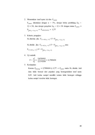 89
2. Menentukan taraf nyata (α) dan F 𝑡𝑎𝑏𝑒𝑙
F 𝑡𝑎𝑏𝑒𝑙 ditentukan dengan α = 5%, derajat bebas pembilang (n1 −
1) = 34, dan derajat penyebut (n2 − 1) = 34 dengan rumus F 𝑡𝑎𝑏𝑒𝑙 =
F1
2
𝛼(n1 −1,n2−1)
= F0,05(34,34) = 1,77
3. Kriteria pengujian:
Ho diterima jika F(1−𝛼)(n1 −1)< F <F1
2
𝛼(n1 −1,n2−1)
Ho ditolak jika F(1−𝛼)(n1 −1)≤ F = F1
2
𝛼(n1 −1,n2−1)
atau
F(1−𝛼)(n1 −1)≥ F = F1
2
𝛼(n1 −1,n2−1)
4. Uji statistik
F =
𝑠1
2
𝑠2
2
=
5,878992
2,114268
= 2,780604
5. Kesimpulan
Karena 𝐹ℎ𝑖𝑡𝑢𝑛𝑔 = 2,780604 ≥ 1,77 = 𝐹𝑡𝑎𝑏𝑒𝑙 maka H0 ditolak. Jadi
data tidak berasal dari populasi yang homogendalam taraf nyata
0,05. Jadi kedua sampel memiliki varians tidak homogen sehingga
kedua sampel tersebut tidak homogen.
 