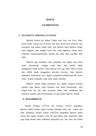 90
BAB IX
UJI HIPOTESIS
A. PENGERTIAN HIPOTESIS STATISTIK
Hipotesis berasal dari bahasa Yunani, yaitu hupo dan thesis. Hupo
berarti lemah, kurang atau di bawah, dan thesis berarti teori, proposisi, atau
pernyataan yang sajikan dengan bukti. Jadi, hipotesis dapat diartikan sebagai
suatu anggapan yang mungkin benar dan sering digunakan sebagai dasar
pembuatan keputusan/pemecahan masalah atau untuk dasar penelitian lebih
lanjut.
Hipotesis juga merupakan suatu pernyataan atau dugaan yang masih
lemah kebenarannya sehingga masih harus diuji terlebih dahulu
menggunakan teknik tertentu. Suatu hipotesis bisa juga salah, untuk itu harus
diuji terlebih dahulu menggunakan data-data observasi. Suatu hipotesis
dirumuskan berdasarkan teori, dugaan, pengalaman pribadi/orang lain, kesan
umum, ataupun kesimpulan yang masih sangat sementara.
Hipotesis statistik adalah pernyataan atau dugaan mengenai keadaan
populasi yang sifatnya masih sementara atau lemah kebenarannya. Atau
dengan kata lain, jika suatu pernyataan dibuat untuk menjelaskan nilai
parameter populasi, maka hal pernyataan ini juga disebut hipotesis statistik.
B. Konsephipotesis
Menurut Kerlinger (1973:18) dan Tuckman (1982:5) mengartikan
hipotesis adalah sebagai dugaan terhadap hubungan antara dua variable atau
lebih. Selanjutnya menurut Sudjana (1992:219) mengartikan hipotesis adalah
asumsi atau dugaan mengenai suatu hal yang dibuat untuk menjelaskan halitu
yang sering dituntut untuk melakukan pengecekan nya. Atas dasar dua definisi
 
