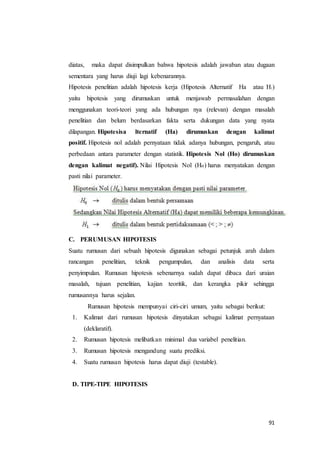 91
diatas, maka dapat disimpulkan bahwa hipotesis adalah jawaban atau dugaan
sementara yang harus diuji lagi kebenarannya.
Hipotesis penelitian adalah hipotesis kerja (Hipotesis Alternatif Ha atau H1)
yaitu hipotesis yang dirumuskan untuk menjawab permasalahan dengan
menggunakan teori-teori yang ada hubungan nya (relevan) dengan masalah
penelitian dan belum berdasarkan fakta serta dukungan data yang nyata
dilapangan. Hipotesisa lternatif (Ha) dirumuskan dengan kalimat
positif. Hipotesis nol adalah pernyataan tidak adanya hubungan, pengaruh, atau
perbedaan antara parameter dengan statistik. Hipotesis Nol (Ho) dirumuskan
dengan kalimat negatif). Nilai Hipotesis Nol (Ho) harus menyatakan dengan
pasti nilai parameter.
C. PERUMUSAN HIPOTESIS
Suatu rumusan dari sebuah hipotesis digunakan sebagai petunjuk arah dalam
rancangan penelitian, teknik pengumpulan, dan analisis data serta
penyimpulan. Rumusan hipotesis sebenarnya sudah dapat dibaca dari uraian
masalah, tujuan penelitian, kajian teoritik, dan kerangka pikir sehingga
rumusannya harus sejalan.
Rumusan hipotesis mempunyai ciri-ciri umum, yaitu sebagai berikut:
1. Kalimat dari rumusan hipotesis dinyatakan sebagai kalimat pernyataan
(deklaratif).
2. Rumusan hipotesis melibatkan minimal dua variabel penelitian.
3. Rumusan hipotesis mengandung suatu prediksi.
4. Suatu rumusan hipotesis harus dapat diuji (testable).
D. TIPE-TIPE HIPOTESIS
 