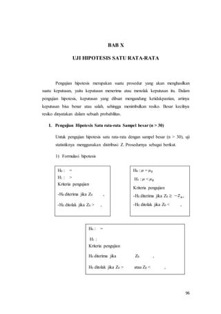 96
BAB X
UJI HIPOTESIS SATU RATA-RATA
Pengujian hipotesis merupakan suatu prosedur yang akan menghasilkan
suatu keputusan, yaitu keputusan menerima atau menolak keputusan itu. Dalam
pengujian hipotesis, keputusan yang dibuat mengandung ketidakpastian, artinya
keputusan bisa benar atau salah, sehingga menimbulkan resiko. Besar kecilnya
resiko dinyatakan dalam sebuah probabilitas.
I. Pengujian Hipotesis Satu rata-rata Sampel besar (n > 30)
Untuk pengujian hipotesis satu rata-rata dengan sampel besar (n > 30), uji
statistiknya menggunakan distribusi Z. Prosedurnya sebagai berikut.
1) Formulasi hipotesis
H0 : =
H1 : >
Kriteria pengujian
-H0 diterima jika Z0 ,
-H0 ditolak jika Z0 > ,
H0 : =
H1 : <
Kriteria pengujian
-H0 diterima jika Z0 ,
-H0 ditolak jika Z0 < ,
,
H0 : =
H1 :
Kriteria pengujian
H0 diterima jika Z0 ,
H0 ditolak jika Z0 > atau Z0 < ,
 