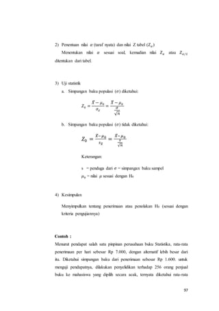 97
2) Penentuan nilai 𝛼 (taraf nyata) dan nilai Z tabel (𝑍 𝛼 )
Menentukan nilai 𝛼 sesuai soal, kemudian nilai 𝑍 𝛼 atau 𝑍 𝛼/2
ditentukan dari tabel.
3) Uji statistik
a. Simpangan baku populasi (𝜎) diketahui:
𝑍0 =
𝑋̅ − 𝜇0
𝜎𝑥̅
=
𝑋̅ − 𝜇0
𝜎
√ 𝑛
b. Simpangan baku populasi (𝜎) tidak diketahui:
𝑍0 =
𝑋̅−𝜇0
𝑠 𝑥̅
=
𝑋̅−𝜇0
𝑠
√ 𝑛
Keterangan:
s = penduga dari 𝜎 = simpangan baku sampel
𝜇0 = nilai 𝜇 sesuai dengan H0
4) Kesimpulan
Menyimpulkan tentang penerimaan atau penolakan H0 (sesuai dengan
kriteria pengujiannya)
Contoh :
Menurut pendapat salah satu pinpinan perusahaan buku Statistika, rata-rata
penerimaan per hari sebesar Rp 7.000, dengan alternatif lebih besar dari
itu. Diketahui simpangan baku dari penerimaan sebesar Rp 1.600. untuk
menguji pendapatnya, dilakukan penyelidikan terhadap 256 orang penjual
buku ke mahasiswa yang dipilih secara acak, ternyata diketahui rata-rata
 