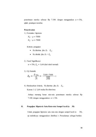 98
penerimaan mereka sebesar Rp 7.100. dengan menggunakan 𝛼 = 5%,
ujilah pendapat tersebut.
Penyelesaian
1.) Formulasi hipotesis
𝐻0 ∶ 𝜇 = 7000
𝐻 𝑎 ∶ 𝜇 > 7000
Kriteria pengujian
 H0 diterima jika Z0 𝑍 𝛼 ,
 H0 ditolak jika Z0 > 𝑍 𝛼
2.) Taraf Signifikansi
𝛼 = 5%, 𝑍 𝑎 = 1,64 (dari tabel normal)
3.) Uji Statistik
𝑍0 =
𝑋̅−𝜇0
𝜎
√ 𝑛
=
7100−7000
1600
√256
= 1
4.) Berdasarkan kriteria, H0 diterima jika Z0 𝑍 𝛼 .
Karena 1 ≤ 1,64 maka Ho diterima
Artinya memang benar rata-rata penerimaan mereka sebesar Rp
7.100. dengan menggunakan 𝛼 = 5%
II. Pengujian Hipotesis Satu Rata-rata Sampel kecil (n 30)
Untuk pengujian hipotesis satu rata-rata dengan sampel kecil (n 30),
uji statistiknya menggunakan distribusi t. Prosedurnya sebagai berikut.
 