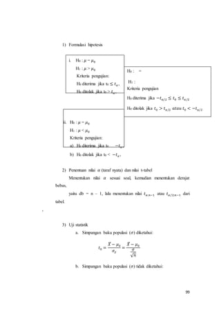 99
1) Formulasi hipotesis
i. H0 : 𝜇 = 𝜇0
H1 : 𝜇 > 𝜇0
Kriteria pengujian:
H0 diterima jika t0 ≤ 𝑡 𝛼 ,
H0 ditolak jika t0 > 𝑡 𝛼 ,
ii. H0 : 𝜇 = 𝜇0
H1 : 𝜇 < 𝜇0
Kriteria pengujian:
a) H0 diterima jika t0 −𝑡 𝛼 ,
b) H0 ditolak jika t0 < −𝑡 𝛼 ,
2) Penentuan nilai 𝛼 (taraf nyata) dan nilai t-tabel
Menentukan nilai 𝛼 sesuai soal, kemudian menentukan derajat
bebas,
yaitu db = n – 1, lalu menentukan nilai 𝑡 𝛼;𝑛−1 atau 𝑡 𝛼/2;𝑛−1 dari
tabel.
,
3) Uji statistik
a. Simpangan baku populasi (𝜎) diketahui:
𝑡0 =
𝑋̅ − 𝜇0
𝜎𝑥̅
=
𝑋̅ − 𝜇0
𝜎
√ 𝑛
b. Simpangan baku populasi (𝜎) tidak diketahui:
H0 : =
H1 :
Kriteria pengujian
H0 diterima jika −𝑡 𝑎/2 ≤ 𝑡0 ≤ 𝑡 𝑎/2
H0 ditolak jika 𝑡0 > 𝑡 𝑎/2 𝑎𝑡𝑎𝑢 𝑡0 < −𝑡 𝑎/2
 