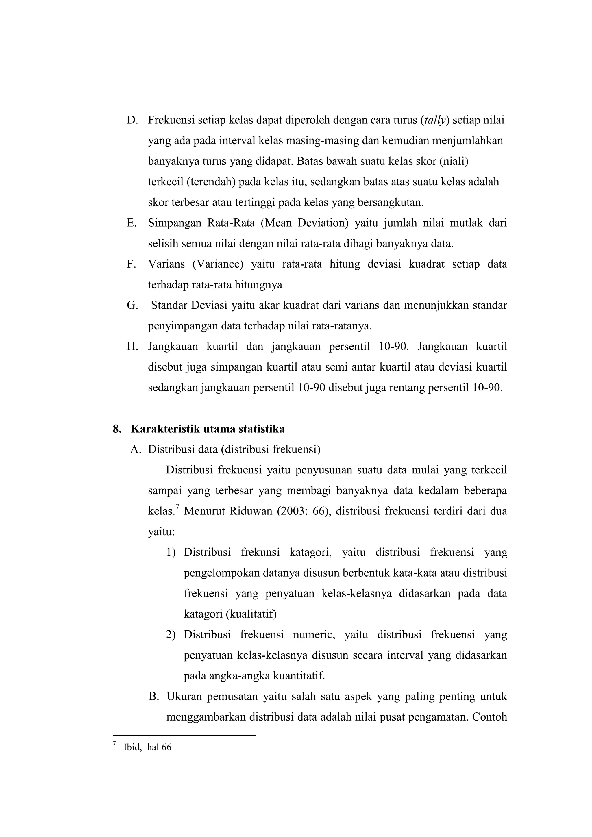 D. Frekuensi setiap kelas dapat diperoleh dengan cara turus (tally) setiap nilai
yang ada pada interval kelas masing-masing dan kemudian menjumlahkan
banyaknya turus yang didapat. Batas bawah suatu kelas skor (niali)
terkecil (terendah) pada kelas itu, sedangkan batas atas suatu kelas adalah
skor terbesar atau tertinggi pada kelas yang bersangkutan.
E. Simpangan Rata-Rata (Mean Deviation) yaitu jumlah nilai mutlak dari
selisih semua nilai dengan nilai rata-rata dibagi banyaknya data.
F. Varians (Variance) yaitu rata-rata hitung deviasi kuadrat setiap data
terhadap rata-rata hitungnya
G. Standar Deviasi yaitu akar kuadrat dari varians dan menunjukkan standar
penyimpangan data terhadap nilai rata-ratanya.
H. Jangkauan kuartil dan jangkauan persentil 10-90. Jangkauan kuartil
disebut juga simpangan kuartil atau semi antar kuartil atau deviasi kuartil
sedangkan jangkauan persentil 10-90 disebut juga rentang persentil 10-90.
8. Karakteristik utama statistika
A. Distribusi data (distribusi frekuensi)
Distribusi frekuensi yaitu penyusunan suatu data mulai yang terkecil
sampai yang terbesar yang membagi banyaknya data kedalam beberapa
kelas.7
Menurut Riduwan (2003: 66), distribusi frekuensi terdiri dari dua
yaitu:
1) Distribusi frekunsi katagori, yaitu distribusi frekuensi yang
pengelompokan datanya disusun berbentuk kata-kata atau distribusi
frekuensi yang penyatuan kelas-kelasnya didasarkan pada data
katagori (kualitatif)
2) Distribusi frekuensi numeric, yaitu distribusi frekuensi yang
penyatuan kelas-kelasnya disusun secara interval yang didasarkan
pada angka-angka kuantitatif.
B. Ukuran pemusatan yaitu salah satu aspek yang paling penting untuk
menggambarkan distribusi data adalah nilai pusat pengamatan. Contoh
7
Ibid, hal 66
 