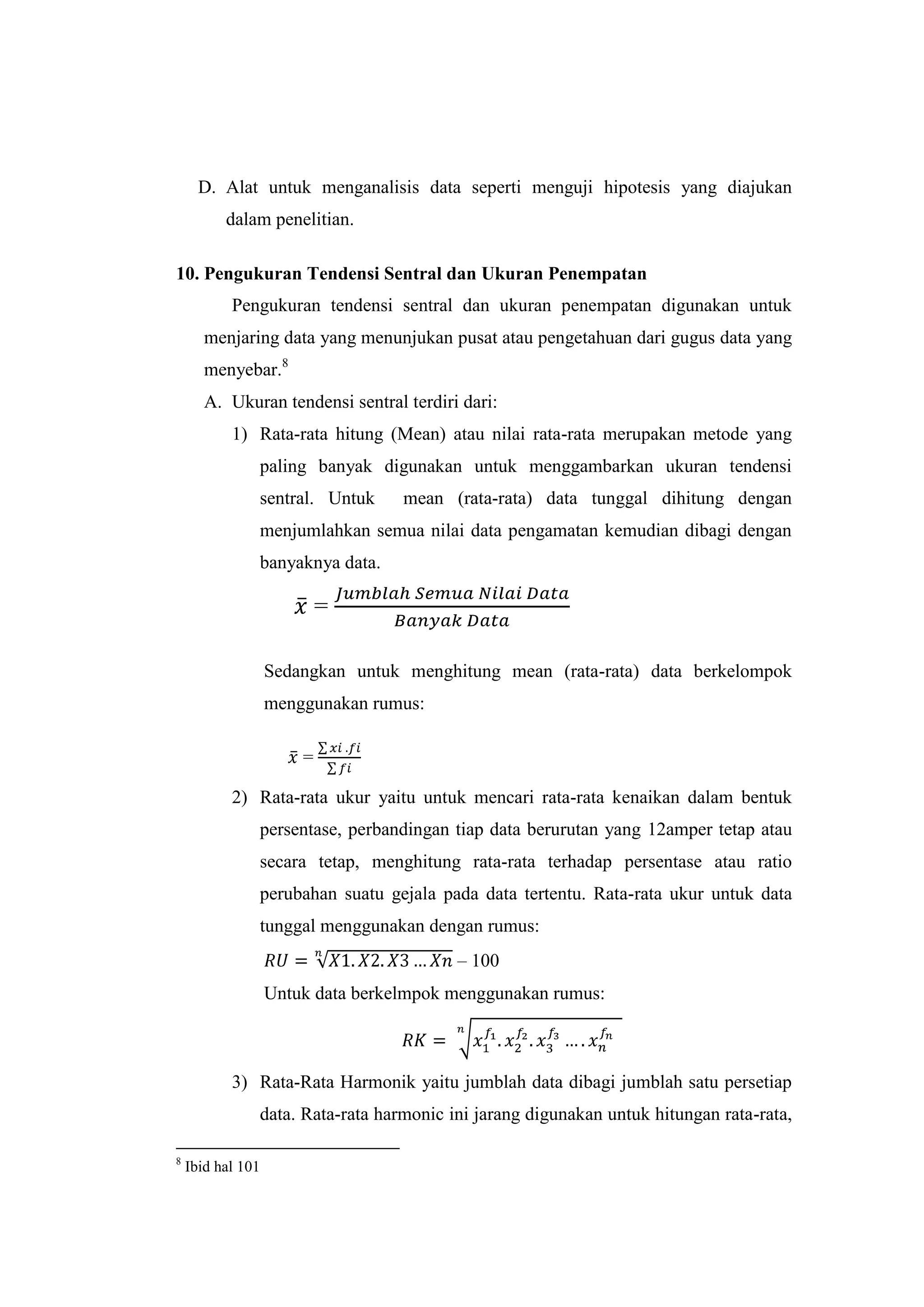 D. Alat untuk menganalisis data seperti menguji hipotesis yang diajukan
dalam penelitian.
10. Pengukuran Tendensi Sentral dan Ukuran Penempatan
Pengukuran tendensi sentral dan ukuran penempatan digunakan untuk
menjaring data yang menunjukan pusat atau pengetahuan dari gugus data yang
menyebar.8
A. Ukuran tendensi sentral terdiri dari:
1) Rata-rata hitung (Mean) atau nilai rata-rata merupakan metode yang
paling banyak digunakan untuk menggambarkan ukuran tendensi
sentral. Untuk mean (rata-rata) data tunggal dihitung dengan
menjumlahkan semua nilai data pengamatan kemudian dibagi dengan
banyaknya data.
=
Sedangkan untuk menghitung mean (rata-rata) data berkelompok
menggunakan rumus:
=
2) Rata-rata ukur yaitu untuk mencari rata-rata kenaikan dalam bentuk
persentase, perbandingan tiap data berurutan yang 12amper tetap atau
secara tetap, menghitung rata-rata terhadap persentase atau ratio
perubahan suatu gejala pada data tertentu. Rata-rata ukur untuk data
tunggal menggunakan dengan rumus:
– 100
Untuk data berkelmpok menggunakan rumus:
3) Rata-Rata Harmonik yaitu jumblah data dibagi jumblah satu persetiap
data. Rata-rata harmonic ini jarang digunakan untuk hitungan rata-rata,
8
Ibid hal 101
 