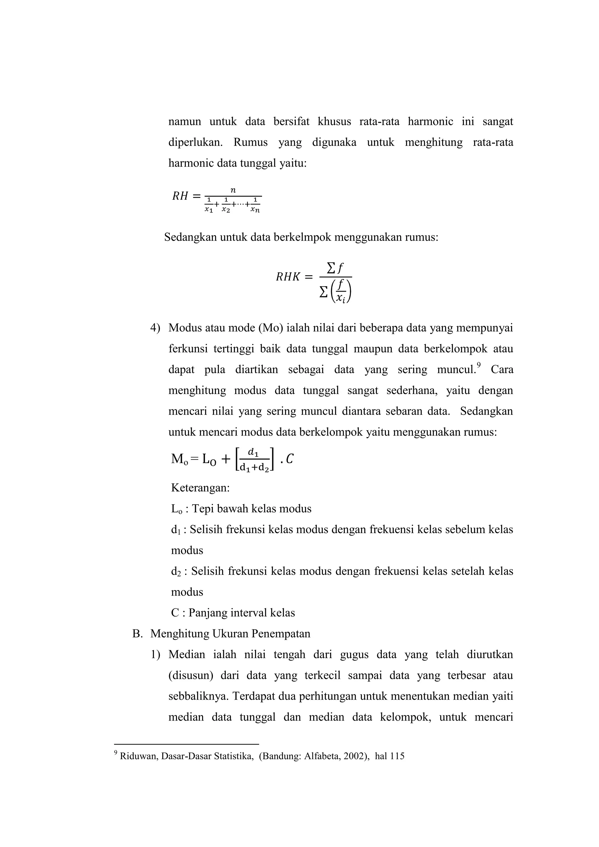 namun untuk data bersifat khusus rata-rata harmonic ini sangat
diperlukan. Rumus yang digunaka untuk menghitung rata-rata
harmonic data tunggal yaitu:
Sedangkan untuk data berkelmpok menggunakan rumus:
4) Modus atau mode (Mo) ialah nilai dari beberapa data yang mempunyai
ferkunsi tertinggi baik data tunggal maupun data berkelompok atau
dapat pula diartikan sebagai data yang sering muncul.9
Cara
menghitung modus data tunggal sangat sederhana, yaitu dengan
mencari nilai yang sering muncul diantara sebaran data. Sedangkan
untuk mencari modus data berkelompok yaitu menggunakan rumus:
Mo =
Keterangan:
Lo : Tepi bawah kelas modus
d1 : Selisih frekunsi kelas modus dengan frekuensi kelas sebelum kelas
modus
d2 : Selisih frekunsi kelas modus dengan frekuensi kelas setelah kelas
modus
C : Panjang interval kelas
B. Menghitung Ukuran Penempatan
1) Median ialah nilai tengah dari gugus data yang telah diurutkan
(disusun) dari data yang terkecil sampai data yang terbesar atau
sebbaliknya. Terdapat dua perhitungan untuk menentukan median yaiti
median data tunggal dan median data kelompok, untuk mencari
9
Riduwan, Dasar-Dasar Statistika, (Bandung: Alfabeta, 2002), hal 115
 