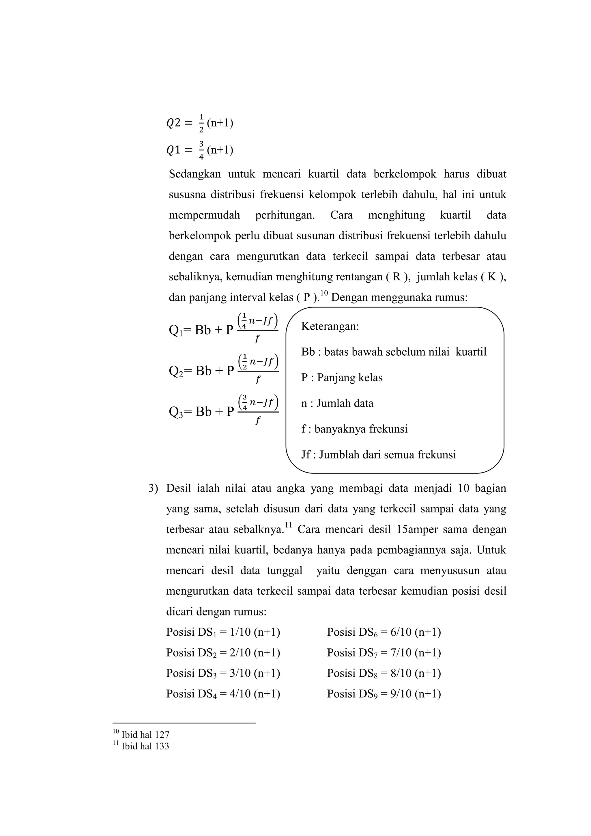 (n+1)
(n+1)
Sedangkan untuk mencari kuartil data berkelompok harus dibuat
sususna distribusi frekuensi kelompok terlebih dahulu, hal ini untuk
mempermudah perhitungan. Cara menghitung kuartil data
berkelompok perlu dibuat susunan distribusi frekuensi terlebih dahulu
dengan cara mengurutkan data terkecil sampai data terbesar atau
sebaliknya, kemudian menghitung rentangan ( R ), jumlah kelas ( K ),
dan panjang interval kelas ( P ).10
Dengan menggunaka rumus:
Q1= Bb + P
Q2= Bb + P
Q3= Bb + P
3) Desil ialah nilai atau angka yang membagi data menjadi 10 bagian
yang sama, setelah disusun dari data yang terkecil sampai data yang
terbesar atau sebalknya.11
Cara mencari desil 15amper sama dengan
mencari nilai kuartil, bedanya hanya pada pembagiannya saja. Untuk
mencari desil data tunggal yaitu denggan cara menyususun atau
mengurutkan data terkecil sampai data terbesar kemudian posisi desil
dicari dengan rumus:
Posisi DS1 = 1/10 (n+1) Posisi DS6 = 6/10 (n+1)
Posisi DS2 = 2/10 (n+1) Posisi DS7 = 7/10 (n+1)
Posisi DS3 = 3/10 (n+1) Posisi DS8 = 8/10 (n+1)
Posisi DS4 = 4/10 (n+1) Posisi DS9 = 9/10 (n+1)
10
Ibid hal 127
11
Ibid hal 133
Keterangan:
Bb : batas bawah sebelum nilai kuartil
P : Panjang kelas
n : Jumlah data
f : banyaknya frekunsi
Jf : Jumblah dari semua frekunsi
kumulatif
 