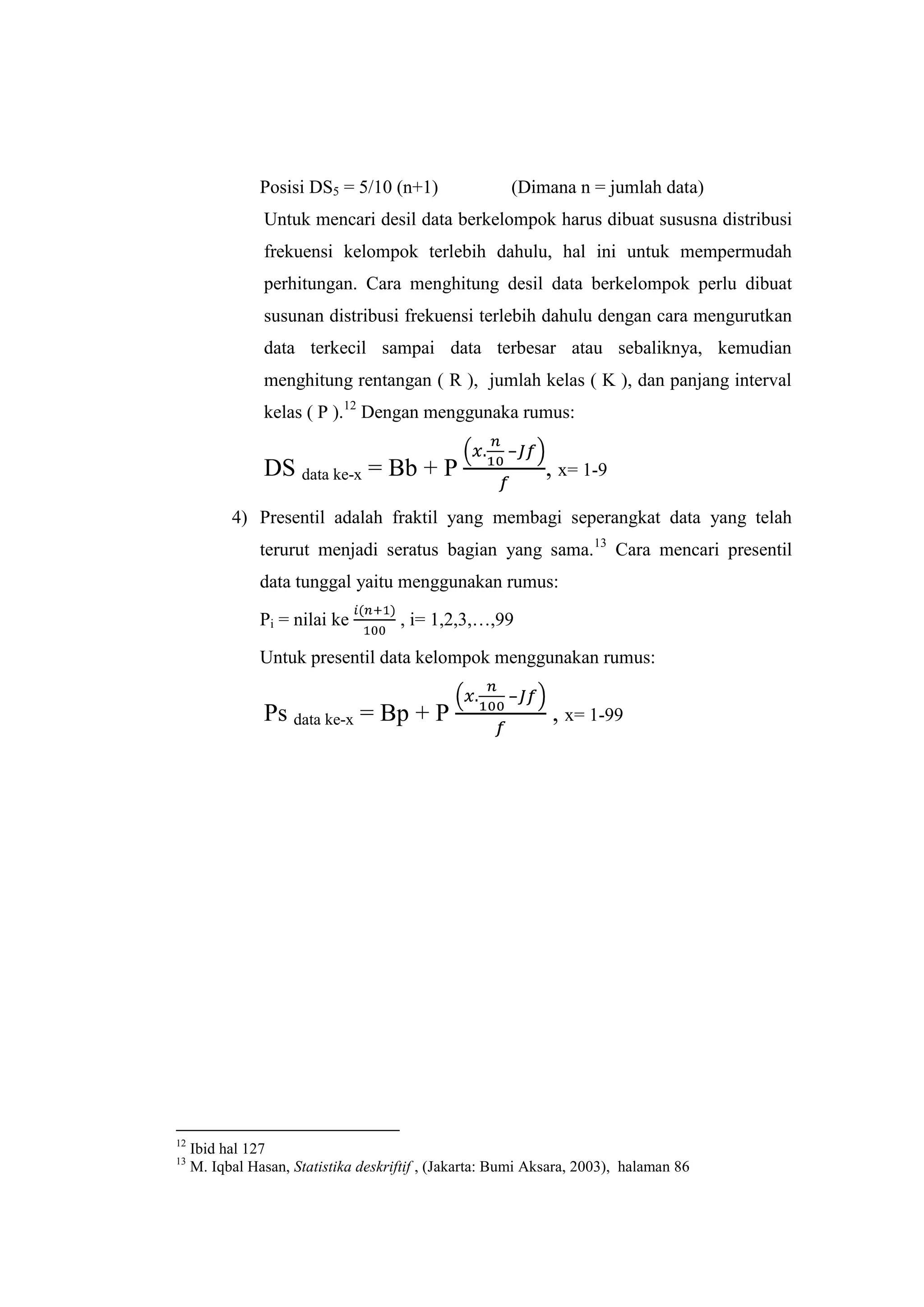 Posisi DS5 = 5/10 (n+1) (Dimana n = jumlah data)
Untuk mencari desil data berkelompok harus dibuat sususna distribusi
frekuensi kelompok terlebih dahulu, hal ini untuk mempermudah
perhitungan. Cara menghitung desil data berkelompok perlu dibuat
susunan distribusi frekuensi terlebih dahulu dengan cara mengurutkan
data terkecil sampai data terbesar atau sebaliknya, kemudian
menghitung rentangan ( R ), jumlah kelas ( K ), dan panjang interval
kelas ( P ).12
Dengan menggunaka rumus:
DS data ke-x = Bb + P
–
, x= 1-9
4) Presentil adalah fraktil yang membagi seperangkat data yang telah
terurut menjadi seratus bagian yang sama.13
Cara mencari presentil
data tunggal yaitu menggunakan rumus:
Pi = nilai ke , i= 1,2,3,…,99
Untuk presentil data kelompok menggunakan rumus:
Ps data ke-x = Bp + P
–
, x= 1-99
12
Ibid hal 127
13
M. Iqbal Hasan, Statistika deskriftif , (Jakarta: Bumi Aksara, 2003), halaman 86
 