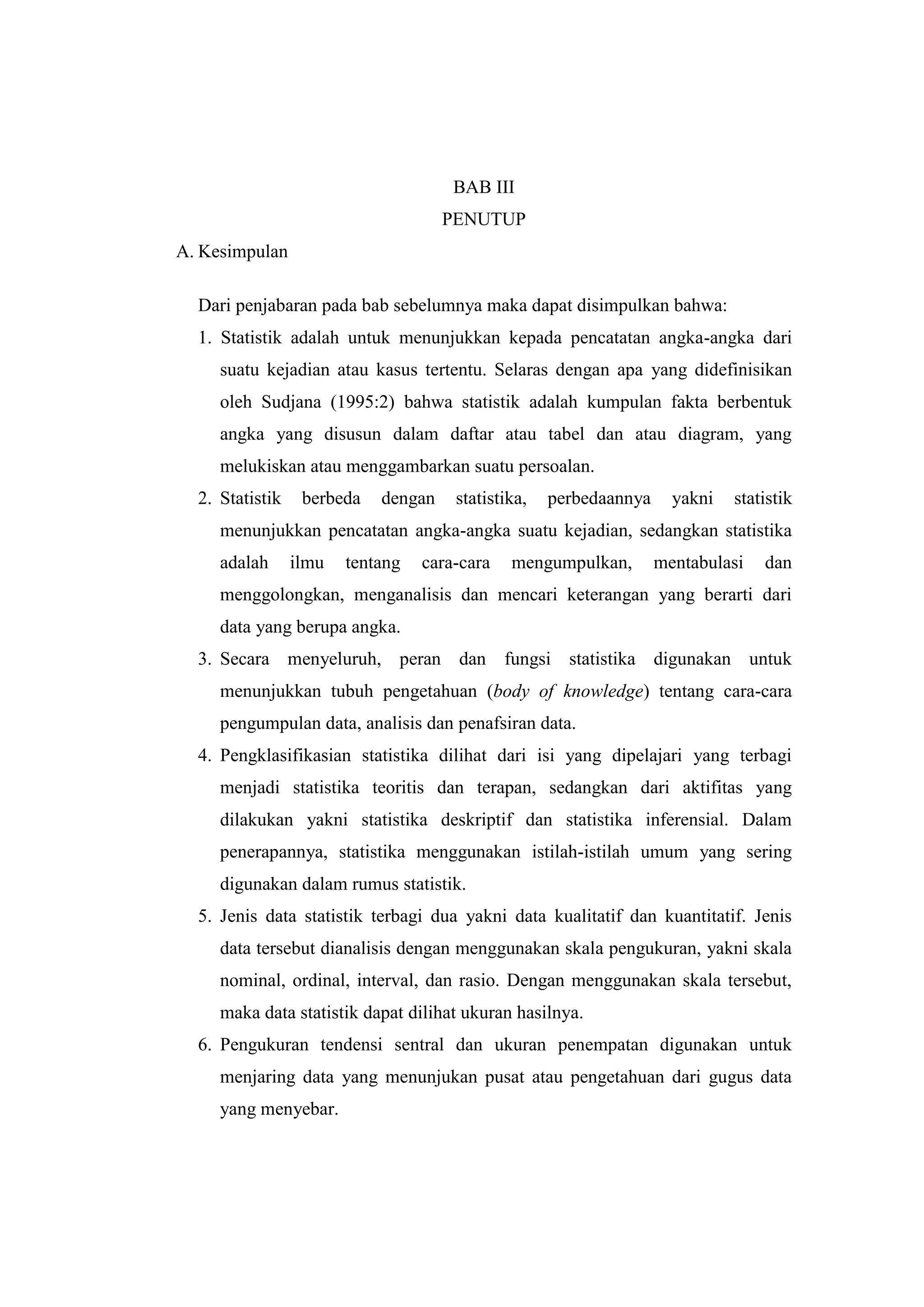 BAB III
PENUTUP
A. Kesimpulan
Dari penjabaran pada bab sebelumnya maka dapat disimpulkan bahwa:
1. Statistik adalah untuk menunjukkan kepada pencatatan angka-angka dari
suatu kejadian atau kasus tertentu. Selaras dengan apa yang didefinisikan
oleh Sudjana (1995:2) bahwa statistik adalah kumpulan fakta berbentuk
angka yang disusun dalam daftar atau tabel dan atau diagram, yang
melukiskan atau menggambarkan suatu persoalan.
2. Statistik berbeda dengan statistika, perbedaannya yakni statistik
menunjukkan pencatatan angka-angka suatu kejadian, sedangkan statistika
adalah ilmu tentang cara-cara mengumpulkan, mentabulasi dan
menggolongkan, menganalisis dan mencari keterangan yang berarti dari
data yang berupa angka.
3. Secara menyeluruh, peran dan fungsi statistika digunakan untuk
menunjukkan tubuh pengetahuan (body of knowledge) tentang cara-cara
pengumpulan data, analisis dan penafsiran data.
4. Pengklasifikasian statistika dilihat dari isi yang dipelajari yang terbagi
menjadi statistika teoritis dan terapan, sedangkan dari aktifitas yang
dilakukan yakni statistika deskriptif dan statistika inferensial. Dalam
penerapannya, statistika menggunakan istilah-istilah umum yang sering
digunakan dalam rumus statistik.
5. Jenis data statistik terbagi dua yakni data kualitatif dan kuantitatif. Jenis
data tersebut dianalisis dengan menggunakan skala pengukuran, yakni skala
nominal, ordinal, interval, dan rasio. Dengan menggunakan skala tersebut,
maka data statistik dapat dilihat ukuran hasilnya.
6. Pengukuran tendensi sentral dan ukuran penempatan digunakan untuk
menjaring data yang menunjukan pusat atau pengetahuan dari gugus data
yang menyebar.
 