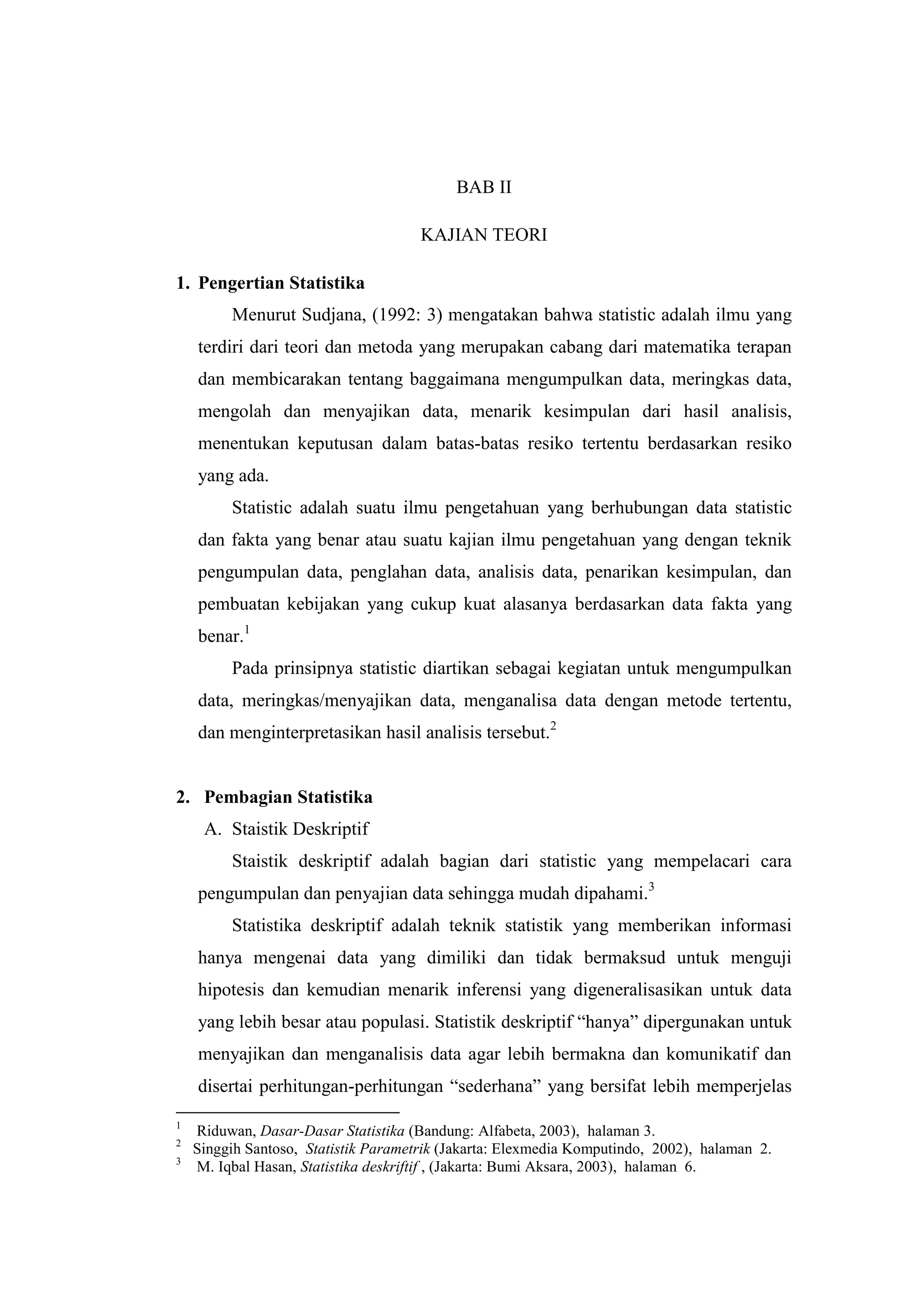 BAB II
KAJIAN TEORI
1. Pengertian Statistika
Menurut Sudjana, (1992: 3) mengatakan bahwa statistic adalah ilmu yang
terdiri dari teori dan metoda yang merupakan cabang dari matematika terapan
dan membicarakan tentang baggaimana mengumpulkan data, meringkas data,
mengolah dan menyajikan data, menarik kesimpulan dari hasil analisis,
menentukan keputusan dalam batas-batas resiko tertentu berdasarkan resiko
yang ada.
Statistic adalah suatu ilmu pengetahuan yang berhubungan data statistic
dan fakta yang benar atau suatu kajian ilmu pengetahuan yang dengan teknik
pengumpulan data, penglahan data, analisis data, penarikan kesimpulan, dan
pembuatan kebijakan yang cukup kuat alasanya berdasarkan data fakta yang
benar.1
Pada prinsipnya statistic diartikan sebagai kegiatan untuk mengumpulkan
data, meringkas/menyajikan data, menganalisa data dengan metode tertentu,
dan menginterpretasikan hasil analisis tersebut.2
2. Pembagian Statistika
A. Staistik Deskriptif
Staistik deskriptif adalah bagian dari statistic yang mempelacari cara
pengumpulan dan penyajian data sehingga mudah dipahami.3
Statistika deskriptif adalah teknik statistik yang memberikan informasi
hanya mengenai data yang dimiliki dan tidak bermaksud untuk menguji
hipotesis dan kemudian menarik inferensi yang digeneralisasikan untuk data
yang lebih besar atau populasi. Statistik deskriptif “hanya” dipergunakan untuk
menyajikan dan menganalisis data agar lebih bermakna dan komunikatif dan
disertai perhitungan-perhitungan “sederhana” yang bersifat lebih memperjelas
1
Riduwan, Dasar-Dasar Statistika (Bandung: Alfabeta, 2003), halaman 3.
2
Singgih Santoso, Statistik Parametrik (Jakarta: Elexmedia Komputindo, 2002), halaman 2.
3
M. Iqbal Hasan, Statistika deskriftif , (Jakarta: Bumi Aksara, 2003), halaman 6.
 