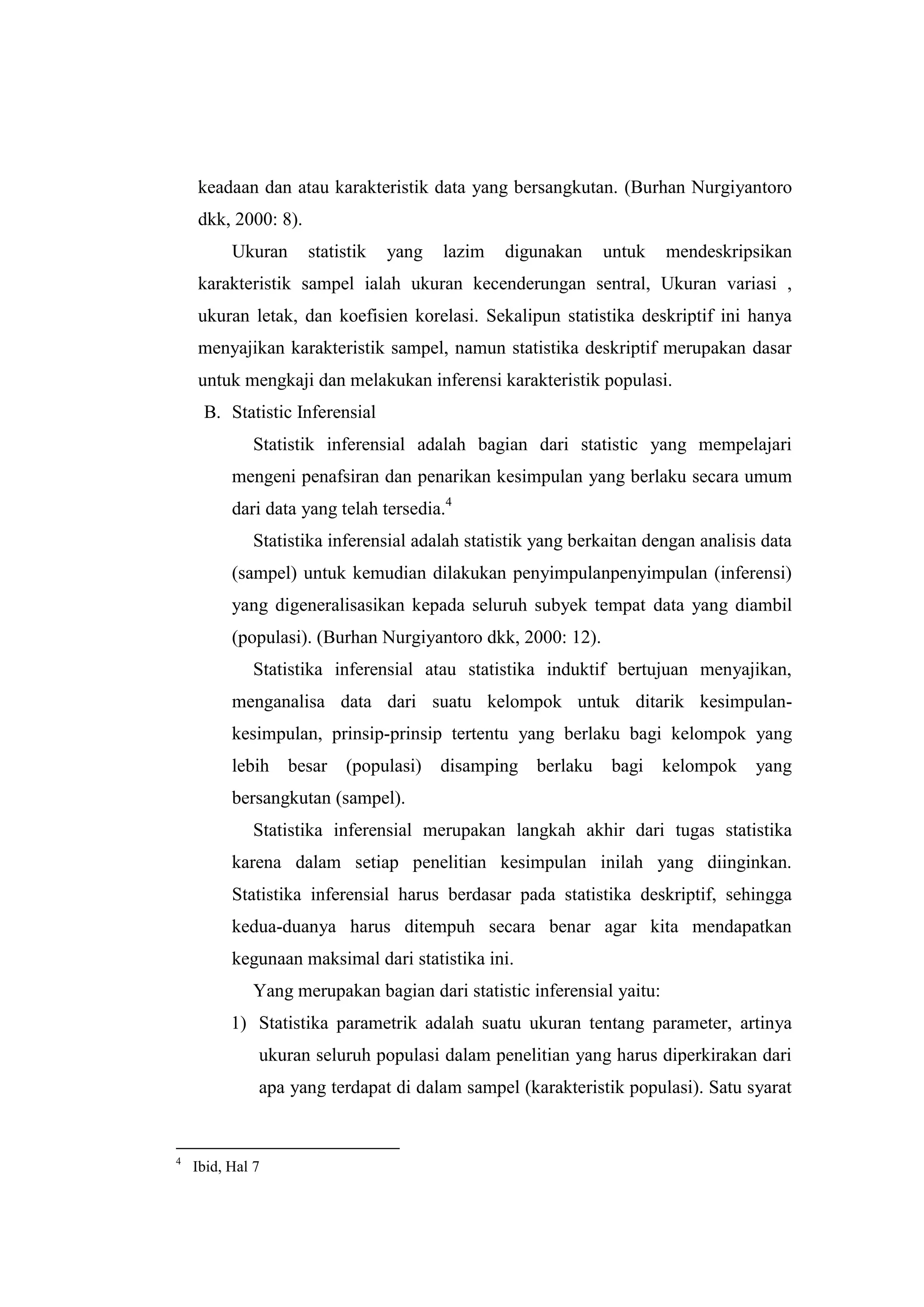 keadaan dan atau karakteristik data yang bersangkutan. (Burhan Nurgiyantoro
dkk, 2000: 8).
Ukuran statistik yang lazim digunakan untuk mendeskripsikan
karakteristik sampel ialah ukuran kecenderungan sentral, Ukuran variasi ,
ukuran letak, dan koefisien korelasi. Sekalipun statistika deskriptif ini hanya
menyajikan karakteristik sampel, namun statistika deskriptif merupakan dasar
untuk mengkaji dan melakukan inferensi karakteristik populasi.
B. Statistic Inferensial
Statistik inferensial adalah bagian dari statistic yang mempelajari
mengeni penafsiran dan penarikan kesimpulan yang berlaku secara umum
dari data yang telah tersedia.4
Statistika inferensial adalah statistik yang berkaitan dengan analisis data
(sampel) untuk kemudian dilakukan penyimpulanpenyimpulan (inferensi)
yang digeneralisasikan kepada seluruh subyek tempat data yang diambil
(populasi). (Burhan Nurgiyantoro dkk, 2000: 12).
Statistika inferensial atau statistika induktif bertujuan menyajikan,
menganalisa data dari suatu kelompok untuk ditarik kesimpulan-
kesimpulan, prinsip-prinsip tertentu yang berlaku bagi kelompok yang
lebih besar (populasi) disamping berlaku bagi kelompok yang
bersangkutan (sampel).
Statistika inferensial merupakan langkah akhir dari tugas statistika
karena dalam setiap penelitian kesimpulan inilah yang diinginkan.
Statistika inferensial harus berdasar pada statistika deskriptif, sehingga
kedua-duanya harus ditempuh secara benar agar kita mendapatkan
kegunaan maksimal dari statistika ini.
Yang merupakan bagian dari statistic inferensial yaitu:
1) Statistika parametrik adalah suatu ukuran tentang parameter, artinya
ukuran seluruh populasi dalam penelitian yang harus diperkirakan dari
apa yang terdapat di dalam sampel (karakteristik populasi). Satu syarat
4
Ibid, Hal 7
 