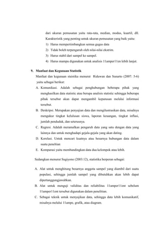 dari ukuran pemusatan yaitu rata-rata, median, modus, kuartil, dll.
Karakteristik yang penting untuk ukuran pemusatan yang baik yaitu:
1) Harus mempertimbangkan semua gugus data
2) Tidak boleh terpengaruh oleh nilai-nilai ekstrim.
3) Harus stabil dari sampel ke sampel.
4) Harus mampu digunakan untuk analisis 11amper11en lebih lanjut.
9. Manfaat dan Kegunaan Statistik
Manfaat dan kegunaan staistika menurut Riduwan dan Sunarto (2007: 5-6)
yaitu sebagai berikut:
A. Komunikasi. Adalah sebagai penghubungan beberapa pihak yang
menghasilkan data statistic atau berupa analisis statistic sehingga beberapa
pihak tersebut akan dapat mengambil keputusan melalui informasi
tersebut.
B. Deskripsi. Merupakan penyajian data dan mengilustrasikan data, misalnya
mengukur tingkat kelulusan siswa, laporan keuangan, tingkat inflasi,
jumlah penduduk, dan seterusnya.
C. Regresi. Adalah meramalkan pengaruh data yang satu dengan data yang
lainnya dan untuk menghadapi gejala-gejala yang akan dating.
D. Korelasi. Untuk mencari kuatnya atau besarnya hubungan data dalam
suatu peneltian
E. Komparasi yaitu membandingkan data dua kelompok atau lebih.
Sedangkan menurut Sugiyono (2003:12), statistika berperan sebagai:
A. Alat untuk menghitung besarnya anggota sampel yang diambil dari suatu
populasi, sehingga jumlah sampel yang dibutuhkan akan lebih dapat
dipertanggungjawabkan.
B. Alat untuk menguji validitas dan reliabilitas 11amper11ent sebelum
11amper11ent tersebut digunakan dalam penelitian.
C. Sebagai teknik untuk menyajikan data, sehingga data lebih komunikatif,
misalnya melalui 11ampe, grafik, atau diagram.
 