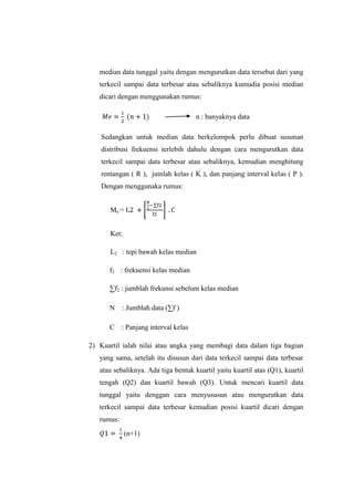 median data tunggal yaitu dengan mengurutkan data tersebut dari yang
terkecil sampai data terbesar atau sebaliknya kumudia posisi median
dicari dengan menggunakan rumus:
n : banyaknya data
Sedangkan untuk median data berkelompok perlu dibuat susunan
distribusi frekuensi terlebih dahulu dengan cara mengurutkan data
terkecil sampai data terbesar atau sebaliknya, kemudian menghitung
rentangan ( R ), jumlah kelas ( K ), dan panjang interval kelas ( P ).
Dengan menggunaka rumus:
Me =
Ket:
L2 : tepi bawah kelas median
f2 : frekuensi kelas median
∑f2 : jumblah frekunsi sebelum kelas median
N : Jumblah data (∑f )
C : Panjang interval kelas
2) Kuartil ialah nilai atau angka yang membagi data dalam tiga bagian
yang sama, setelah itu disusun dari data terkecil sampai data terbesar
atau sebaliknya. Ada tiga bentuk kuartil yaitu kuartil atas (Q1), kuartil
tengah (Q2) dan kuartil bawah (Q3). Untuk mencari kuartil data
tunggal yaitu denggan cara menyususun atau mengurutkan data
terkecil sampai data terbesar kemudian posisi kuartil dicari dengan
rumus:
(n+1)
 