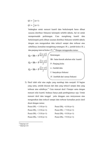 (n+1)
(n+1)
Sedangkan untuk mencari kuartil data berkelompok harus dibuat
sususna distribusi frekuensi kelompok terlebih dahulu, hal ini untuk
mempermudah perhitungan. Cara menghitung kuartil data
berkelompok perlu dibuat susunan distribusi frekuensi terlebih dahulu
dengan cara mengurutkan data terkecil sampai data terbesar atau
sebaliknya, kemudian menghitung rentangan ( R ), jumlah kelas ( K ),
dan panjang interval kelas ( P ).10
Dengan menggunaka rumus:
Q1= Bb + P
Q2= Bb + P
Q3= Bb + P
3) Desil ialah nilai atau angka yang membagi data menjadi 10 bagian
yang sama, setelah disusun dari data yang terkecil sampai data yang
terbesar atau sebalknya.11
Cara mencari desil 15amper sama dengan
mencari nilai kuartil, bedanya hanya pada pembagiannya saja. Untuk
mencari desil data tunggal yaitu denggan cara menyususun atau
mengurutkan data terkecil sampai data terbesar kemudian posisi desil
dicari dengan rumus:
Posisi DS1 = 1/10 (n+1) Posisi DS6 = 6/10 (n+1)
Posisi DS2 = 2/10 (n+1) Posisi DS7 = 7/10 (n+1)
Posisi DS3 = 3/10 (n+1) Posisi DS8 = 8/10 (n+1)
Posisi DS4 = 4/10 (n+1) Posisi DS9 = 9/10 (n+1)
10
Ibid hal 127
11
Ibid hal 133
Keterangan:
Bb : batas bawah sebelum nilai kuartil
P : Panjang kelas
n : Jumlah data
f : banyaknya frekunsi
Jf : Jumblah dari semua frekunsi
kumulatif
 