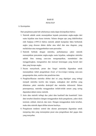 BAB III
PENUTUP
A. Kesimpulan
Dari penjabaran pada bab sebelumnya maka dapat disimpulkan bahwa:
1. Statistik adalah untuk menunjukkan kepada pencatatan angka-angka dari
suatu kejadian atau kasus tertentu. Selaras dengan apa yang didefinisikan
oleh Sudjana (1995:2) bahwa statistik adalah kumpulan fakta berbentuk
angka yang disusun dalam daftar atau tabel dan atau diagram, yang
melukiskan atau menggambarkan suatu persoalan.
2. Statistik berbeda dengan statistika, perbedaannya yakni statistik
menunjukkan pencatatan angka-angka suatu kejadian, sedangkan statistika
adalah ilmu tentang cara-cara mengumpulkan, mentabulasi dan
menggolongkan, menganalisis dan mencari keterangan yang berarti dari
data yang berupa angka.
3. Secara menyeluruh, peran dan fungsi statistika digunakan untuk
menunjukkan tubuh pengetahuan (body of knowledge) tentang cara-cara
pengumpulan data, analisis dan penafsiran data.
4. Pengklasifikasian statistika dilihat dari isi yang dipelajari yang terbagi
menjadi statistika teoritis dan terapan, sedangkan dari aktifitas yang
dilakukan yakni statistika deskriptif dan statistika inferensial. Dalam
penerapannya, statistika menggunakan istilah-istilah umum yang sering
digunakan dalam rumus statistik.
5. Jenis data statistik terbagi dua yakni data kualitatif dan kuantitatif. Jenis
data tersebut dianalisis dengan menggunakan skala pengukuran, yakni skala
nominal, ordinal, interval, dan rasio. Dengan menggunakan skala tersebut,
maka data statistik dapat dilihat ukuran hasilnya.
6. Pengukuran tendensi sentral dan ukuran penempatan digunakan untuk
menjaring data yang menunjukan pusat atau pengetahuan dari gugus data
yang menyebar.
 