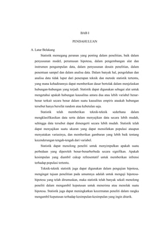 BAB I
PENDAHULUAN
A. Latar Belakang
Statistik memegang peranan yang penting dalam penelitian, baik dalam
penyusunan model, perumusan hipotesa, dalam pengembangan alat dan
instrumen pengumpulan data, dalam penyusunan desain penelitian, dalam
penentuan sampel dan dalam analisa data. Dalam banyak hal, pengolahan dan
analisa data tidak luput dari penerapan teknik dan metode statistik tertentu,
yang mana kehadirannya dapat memberikan dasar bertolak dalam menjelaskan
hubungan-hubungan yang terjadi. Statistik dapat digunakan sebagai alat untuk
mengetahui apakah hubungan kausalitas antara dua atau lebih variabel benar-
benar terkait secara benar dalam suatu kausalitas empiris ataukah hubungan
tersebut hanya bersifat random atau kebetulan saja.
Statistik telah memberikan teknik-teknik sederhana dalam
mengklasifikasikan data serta dalam menyajikan data secara lebih mudah,
sehingga data tersebut dapat dimengerti secara lebih mudah. Statistik telah
dapat menyajikan suatu ukuran yang dapat mensifatkan populasi ataupun
menyatakan variasinya, dan memberikan gambaran yang lebih baik tentang
kecenderungan tengah-tengah dari variabel.
Statistik dapat menolong peneliti untuk menyimpulkan apakah suatu
perbedaan yang diperoleh benar-benarberbeda secara signifikan. Apakah
kesimpulan yang diambil cukup refresentatif untuk memberikan infrensi
terhadap populasi tertentu.
Teknik-teknik statistik juga dapat digunakan dalam pengujian hipotesa,
mengingat tujuan penelitian pada umumnya adalah untuk menguji hipotesa-
hipotesa yang telah dirumuskan, maka statistik telah banyak sekali menolong
peneliti dalam mengambil keputusan untuk menerima atau menolak suatu
hipotesa. Statistik juga dapat meningkatkan kecermatan peneliti dalam rangka
mengambil keputusan terhadap kesimpulan-kesimpulan yang ingin ditarik.
 