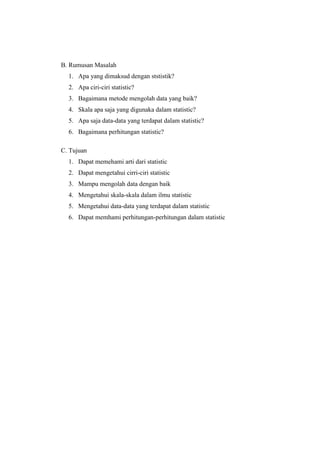 B. Rumusan Masalah
1. Apa yang dimaksud dengan ststistik?
2. Apa ciri-ciri statistic?
3. Bagaimana metode mengolah data yang baik?
4. Skala apa saja yang digunaka dalam statistic?
5. Apa saja data-data yang terdapat dalam statistic?
6. Bagaimana perhitungan statistic?
C. Tujuan
1. Dapat memehami arti dari statistic
2. Dapat mengetahui cirri-ciri statistic
3. Mampu mengolah data dengan baik
4. Mengetahui skala-skala dalam ilmu statistic
5. Mengetahui data-data yang terdapat dalam statistic
6. Dapat memhami perhitungan-perhitungan dalam statistic
 