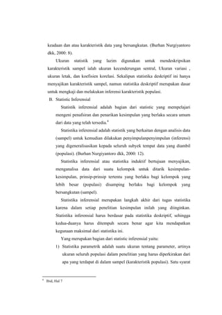 keadaan dan atau karakteristik data yang bersangkutan. (Burhan Nurgiyantoro
dkk, 2000: 8).
Ukuran statistik yang lazim digunakan untuk mendeskripsikan
karakteristik sampel ialah ukuran kecenderungan sentral, Ukuran variasi ,
ukuran letak, dan koefisien korelasi. Sekalipun statistika deskriptif ini hanya
menyajikan karakteristik sampel, namun statistika deskriptif merupakan dasar
untuk mengkaji dan melakukan inferensi karakteristik populasi.
B. Statistic Inferensial
Statistik inferensial adalah bagian dari statistic yang mempelajari
mengeni penafsiran dan penarikan kesimpulan yang berlaku secara umum
dari data yang telah tersedia.4
Statistika inferensial adalah statistik yang berkaitan dengan analisis data
(sampel) untuk kemudian dilakukan penyimpulanpenyimpulan (inferensi)
yang digeneralisasikan kepada seluruh subyek tempat data yang diambil
(populasi). (Burhan Nurgiyantoro dkk, 2000: 12).
Statistika inferensial atau statistika induktif bertujuan menyajikan,
menganalisa data dari suatu kelompok untuk ditarik kesimpulan-
kesimpulan, prinsip-prinsip tertentu yang berlaku bagi kelompok yang
lebih besar (populasi) disamping berlaku bagi kelompok yang
bersangkutan (sampel).
Statistika inferensial merupakan langkah akhir dari tugas statistika
karena dalam setiap penelitian kesimpulan inilah yang diinginkan.
Statistika inferensial harus berdasar pada statistika deskriptif, sehingga
kedua-duanya harus ditempuh secara benar agar kita mendapatkan
kegunaan maksimal dari statistika ini.
Yang merupakan bagian dari statistic inferensial yaitu:
1) Statistika parametrik adalah suatu ukuran tentang parameter, artinya
ukuran seluruh populasi dalam penelitian yang harus diperkirakan dari
apa yang terdapat di dalam sampel (karakteristik populasi). Satu syarat
4
Ibid, Hal 7
 