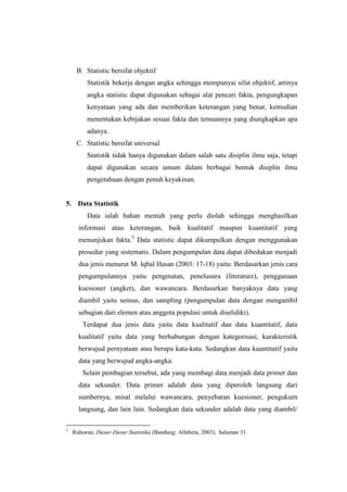 B. Statistic bersifat objektif
Statistik bekerja dengan angka sehingga mempunyai sifat objektif, artinya
angka statistic dapat digunakan sebagai alat pencari fakta, pengungkapan
kenyataan yang ada dan memberikan keterangan yang benar, kemudian
menentukan kebijakan sesuai fakta dan temuannya yang diungkapkan apa
adanya.
C. Statistic bersifat universal
Statistik tidak hanya digunakan dalam salah satu disiplin ilmu saja, tetapi
dapat digunakan secara umum dalam berbagai bentuk disiplin ilmu
pengetahuan dengan penuh keyakinan.
5. Data Statistik
Data ialah bahan mentah yang perlu diolah sehingga menghasilkan
informasi atau keterangan, baik kualitatif maupun kuantitatif yang
menunjukan fakta.5
Data statistic dapat dikumpulkan dengan menggunakan
prosedur yang sistematis. Dalam pengumpulan data dapat dibedakan menjadi
dua jenis menurut M. Iqbal Hasan (2003: 17-18) yaitu: Berdasarkan jenis cara
pengumpulannya yaitu pengmatan, penelusura (literature), penggunaan
kuesioner (angket), dan wawancara. Berdasarkan banyaknya data yang
diambil yaitu sensus, dan sampling (pengumpulan data dengan mengambil
sebagian dari elemen atau anggota populasi untuk diselidiki).
Terdapat dua jenis data yaitu data kualitatif dan data kuantitatif, data
kualitatif yaitu data yang berhubungan dengan kategorisasi, karakteristik
berwujud pernyataan atau berupa kata-kata. Sedangkan data kuantitatif yaitu
data yang berwujud angka-angka.
Selain pembagian tersebut, ada yang membagi data menjadi data primer dan
data sekunder. Data primer adalah data yang diperoleh langsung dari
sumbernya, misal melalui wawancara, penyebaran kuesioner, pengukurn
langsung, dan lain lain. Sedangkan data sekunder adalah data yang diambil/
5
Riduwan, Dasar-Dasar Statistika (Bandung: Alfabeta, 2003), halaman 31.
 