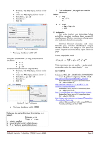 Makalah Statistika Probabilitas |STMIK Provisi – 2013 Page 3
 Number_s (x) : B3 (sel yang memuat nilai x
= 0)
 Trials (n) : A3 (sel yang memuat nilai n = 1)
 Probability_s (p) : C2
 Cumulative : 1
 Klik OK
Gambar 4. Function Arguments
 Nilai yang akan keluar adalah 0,99.
Ulangi hal tersebut untuk n, x dan p pada contoh soal.
Diketahui :
 n = 5
 x = 2
 p = 0,4
Isilah variabel-variabel dalam fungsi tersebut;
 Number_s (x) : B6 (sel yang memuat nilai x
= 2)
 Trials (n) : A4 (sel yang memuat nilai n = 5)
 Probability_s (p) : K2 = 0,4
 Cumulative : 1
 Klik OK
Gambar 5. Hasil Perhitungan
 Nilai yang akan keluar adalah 0,6826
Rata-rata dan Varian Distribusi Binomial b(x; n, p)
adalah
Rata-rata = np
Varian  ² = npq
n = ukuran populasi
p = peluang keberhasilan setiap ulangan
q = 1 - p = peluang gagal setiap ulangan
3. Dari soal nomor 1, hitunglah rata-rata dan
variannya!
Jawab :
  = np
= 4 x 0.75
= 3
  ² = npq
= 4 x 0.75 x 0.25
= 0.75
IV. Kesimpulan
Dari uraian tersebut kami disimpulkan bahwa
probabilitas sangatlah membantu dalam mengambil
suatu keputusan. Misalnya menentukan peluang sukses
atau tidak dalam dunia bisnis dan usaha.
Distribusi Binomial ditemukan oleh James
Bernoulli yang kemudian dikembangkan menjadi
Distribusi Binomial, yaitu merupakan suatu percobaan
dimana hanya ada 2 outcome (hasil), seperti sukses dan
gagal.
Rumus yang dipakai adalah .
n-xxn
x qpCx)P(Xb(x;n,p) 
Untuk menentukan rata-rata adalah  = np, dan untuk
menentukan varian atau ragam adalah ² = npq.
REFERENSI
Sudaryono, M.Pd. 2011. STATISTIKA PROBABILITAS
[Teori & Aplikasi]. Tangerang: Penerbit ANDI
http://id.wikipedia.org/wiki/Distribusi_binomial
diakses hari Sabtu tanggal 15 bulan Juni tahun
2013 pukul 10.38 WIB.
http://id.scribd.com/doc/122282828/MAKALAH-
ProbStat-Distribusi-Binomial
diakses hari Sabtu tanggal 15 bulan Juni tahun
2013 pukul 10.07 WIB.
http://www.slideshare.net/cvrhmat/distribusi-peluang
diakses hari Sabtu tanggal 15 bulan Juni tahun
2013 pukul 11.52 WIB.
http://images.tutorvista.com/cms/images/67/cumulative
-binomial-distribution.jpg
diakses/didownload hari Sabtu tanggal 15 bulan
Juni tahun 2013 pukul 11.56 WIB.
 