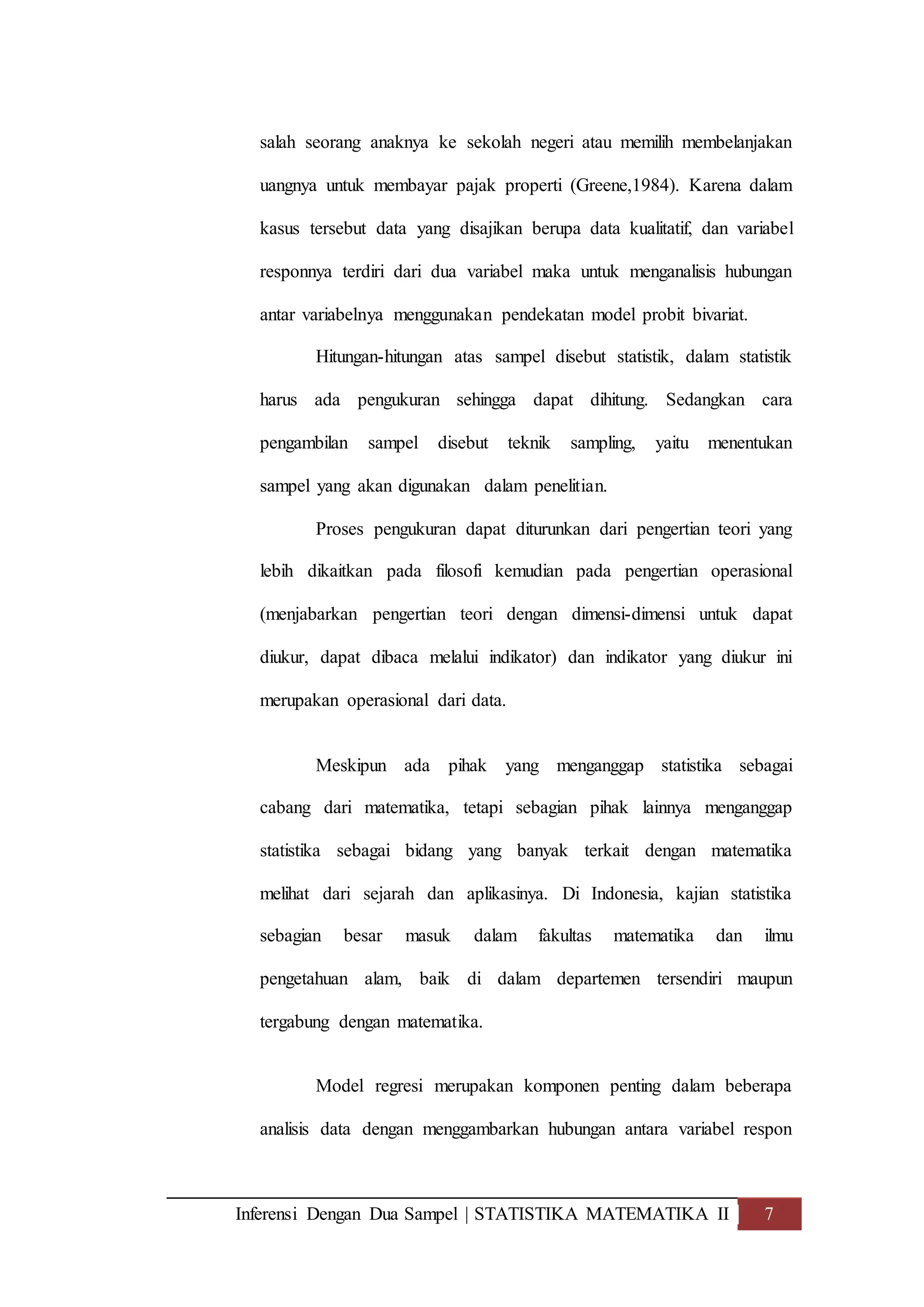 Inferensi Dengan Dua Sampel | STATISTIKA MATEMATIKA II 7
salah seorang anaknya ke sekolah negeri atau memilih membelanjakan
uangnya untuk membayar pajak properti (Greene,1984). Karena dalam
kasus tersebut data yang disajikan berupa data kualitatif, dan variabel
responnya terdiri dari dua variabel maka untuk menganalisis hubungan
antar variabelnya menggunakan pendekatan model probit bivariat.
Hitungan-hitungan atas sampel disebut statistik, dalam statistik
harus ada pengukuran sehingga dapat dihitung. Sedangkan cara
pengambilan sampel disebut teknik sampling, yaitu menentukan
sampel yang akan digunakan dalam penelitian.
Proses pengukuran dapat diturunkan dari pengertian teori yang
lebih dikaitkan pada filosofi kemudian pada pengertian operasional
(menjabarkan pengertian teori dengan dimensi-dimensi untuk dapat
diukur, dapat dibaca melalui indikator) dan indikator yang diukur ini
merupakan operasional dari data.
Meskipun ada pihak yang menganggap statistika sebagai
cabang dari matematika, tetapi sebagian pihak lainnya menganggap
statistika sebagai bidang yang banyak terkait dengan matematika
melihat dari sejarah dan aplikasinya. Di Indonesia, kajian statistika
sebagian besar masuk dalam fakultas matematika dan ilmu
pengetahuan alam, baik di dalam departemen tersendiri maupun
tergabung dengan matematika.
Model regresi merupakan komponen penting dalam beberapa
analisis data dengan menggambarkan hubungan antara variabel respon
 