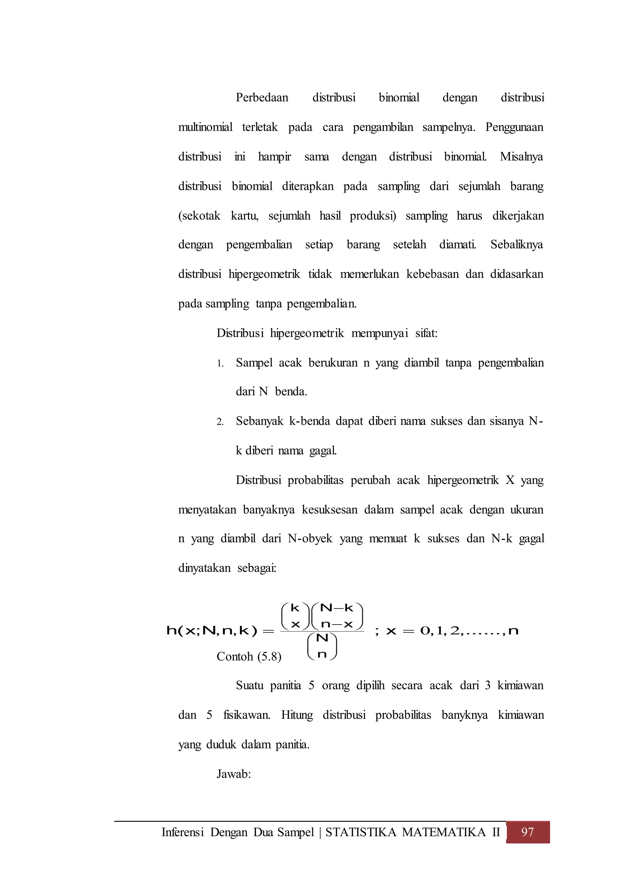 Inferensi Dengan Dua Sampel | STATISTIKA MATEMATIKA II 97
Perbedaan distribusi binomial dengan distribusi
multinomial terletak pada cara pengambilan sampelnya. Penggunaan
distribusi ini hampir sama dengan distribusi binomial. Misalnya
distribusi binomial diterapkan pada sampling dari sejumlah barang
(sekotak kartu, sejumlah hasil produksi) sampling harus dikerjakan
dengan pengembalian setiap barang setelah diamati. Sebaliknya
distribusi hipergeometrik tidak memerlukan kebebasan dan didasarkan
pada sampling tanpa pengembalian.
Distribusi hipergeometrik mempunyai sifat:
1. Sampel acak berukuran n yang diambil tanpa pengembalian
dari N benda.
2. Sebanyak k-benda dapat diberi nama sukses dan sisanya N-
k diberi nama gagal.
Distribusi probabilitas perubah acak hipergeometrik X yang
menyatakan banyaknya kesuksesan dalam sampel acak dengan ukuran
n yang diambil dari N-obyek yang memuat k sukses dan N-k gagal
dinyatakan sebagai:
Contoh (5.8)
Suatu panitia 5 orang dipilih secara acak dari 3 kimiawan
dan 5 fisikawan. Hitung distribusi probabilitas banyknya kimiawan
yang duduk dalam panitia.
Jawab:
0 1 2
k N k
x n x
N
n
h(x;N,n,k) ; x , , ,......,n
  
    
 
 
 
 
 