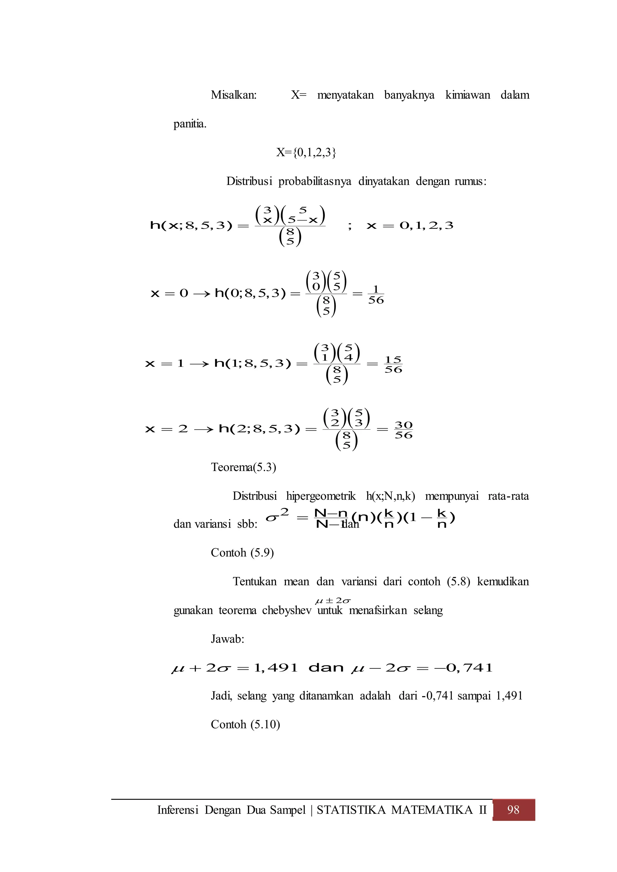 Inferensi Dengan Dua Sampel | STATISTIKA MATEMATIKA II 98
Misalkan: X= menyatakan banyaknya kimiawan dalam
panitia.
X={0,1,2,3}
Distribusi probabilitasnya dinyatakan dengan rumus:
Teorema(5.3)
Distribusi hipergeometrik h(x;N,n,k) mempunyai rata-rata
dan variansi sbb: dan
Contoh (5.9)
Tentukan mean dan variansi dari contoh (5.8) kemudikan
gunakan teorema chebyshev untuk menafsirkan selang
Jawab:
Jadi, selang yang ditanamkan adalah dari -0,741 sampai 1,491
Contoh (5.10)
  
 
3 5
5
8
5
8 5 3 0 1 2 3
x x
h(x; , , ) ; x , , ,

 
  
 
3 5
0 5 1
568
5
0 0 8 5 3x h( ; , , )   
  
 
3 5
1 4 15
568
5
1 1 8 5 3x h( ; , , )   
  
 
3 5
2 3 30
568
5
2 2 8 5 3x h( ; , , )   
2
1
1N n k k
N n n
(n)( )( ) 

 
2 
2 1 491 2 0 741, dan ,       
 