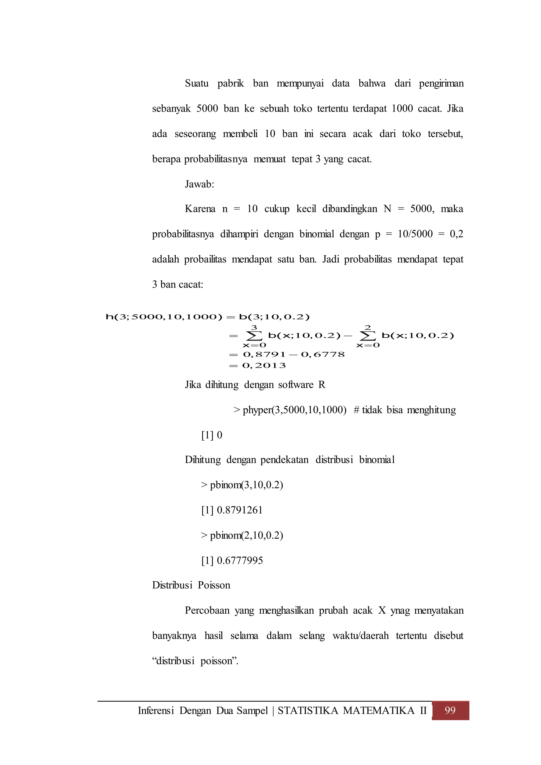 Inferensi Dengan Dua Sampel | STATISTIKA MATEMATIKA II 99
Suatu pabrik ban mempunyai data bahwa dari pengiriman
sebanyak 5000 ban ke sebuah toko tertentu terdapat 1000 cacat. Jika
ada seseorang membeli 10 ban ini secara acak dari toko tersebut,
berapa probabilitasnya memuat tepat 3 yang cacat.
Jawab:
Karena n = 10 cukup kecil dibandingkan N = 5000, maka
probabilitasnya dihampiri dengan binomial dengan p = 10/5000 = 0,2
adalah probailitas mendapat satu ban. Jadi probabilitas mendapat tepat
3 ban cacat:
Jika dihitung dengan software R
> phyper(3,5000,10,1000) # tidak bisa menghitung
[1] 0
Dihitung dengan pendekatan distribusi binomial
> pbinom(3,10,0.2)
[1] 0.8791261
> pbinom(2,10,0.2)
[1] 0.6777995
Distribusi Poisson
Percobaan yang menghasilkan prubah acak X ynag menyatakan
banyaknya hasil selama dalam selang waktu/daerah tertentu disebut
“distribusi poisson”.
3 2
0 0
3 5000 10 1000 3 10 0 2
10 0 2 10 0 2
0 8791 0 6778
0 2013
x x
h( ; , , ) b( ; , . )
b(x; , . ) b(x; , . )
, ,
,
 

 
 

 
 