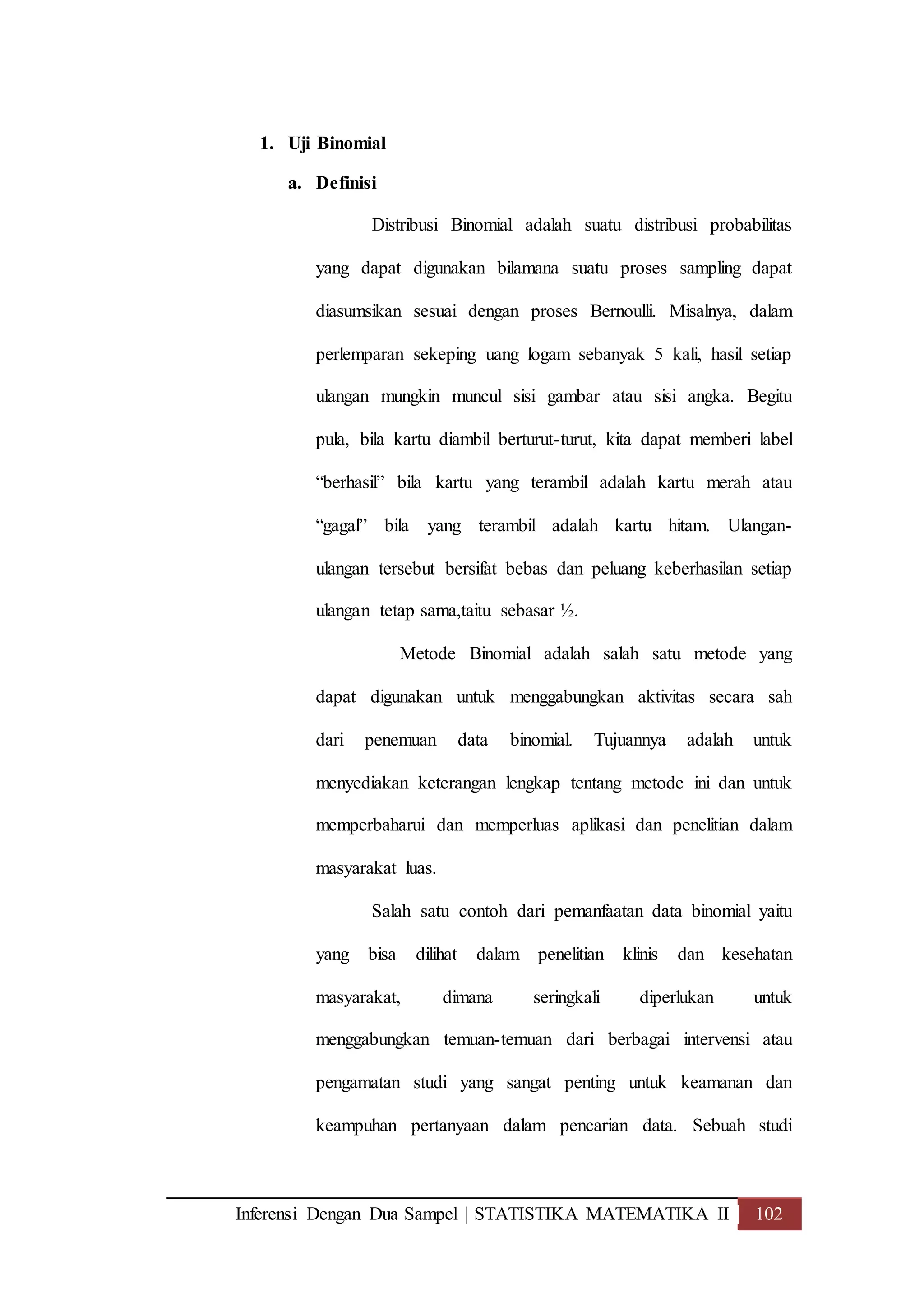 Inferensi Dengan Dua Sampel | STATISTIKA MATEMATIKA II 102
1. Uji Binomial
a. Definisi
Distribusi Binomial adalah suatu distribusi probabilitas
yang dapat digunakan bilamana suatu proses sampling dapat
diasumsikan sesuai dengan proses Bernoulli. Misalnya, dalam
perlemparan sekeping uang logam sebanyak 5 kali, hasil setiap
ulangan mungkin muncul sisi gambar atau sisi angka. Begitu
pula, bila kartu diambil berturut-turut, kita dapat memberi label
“berhasil” bila kartu yang terambil adalah kartu merah atau
“gagal” bila yang terambil adalah kartu hitam. Ulangan-
ulangan tersebut bersifat bebas dan peluang keberhasilan setiap
ulangan tetap sama,taitu sebasar ½.
Metode Binomial adalah salah satu metode yang
dapat digunakan untuk menggabungkan aktivitas secara sah
dari penemuan data binomial. Tujuannya adalah untuk
menyediakan keterangan lengkap tentang metode ini dan untuk
memperbaharui dan memperluas aplikasi dan penelitian dalam
masyarakat luas.
Salah satu contoh dari pemanfaatan data binomial yaitu
yang bisa dilihat dalam penelitian klinis dan kesehatan
masyarakat, dimana seringkali diperlukan untuk
menggabungkan temuan-temuan dari berbagai intervensi atau
pengamatan studi yang sangat penting untuk keamanan dan
keampuhan pertanyaan dalam pencarian data. Sebuah studi
 