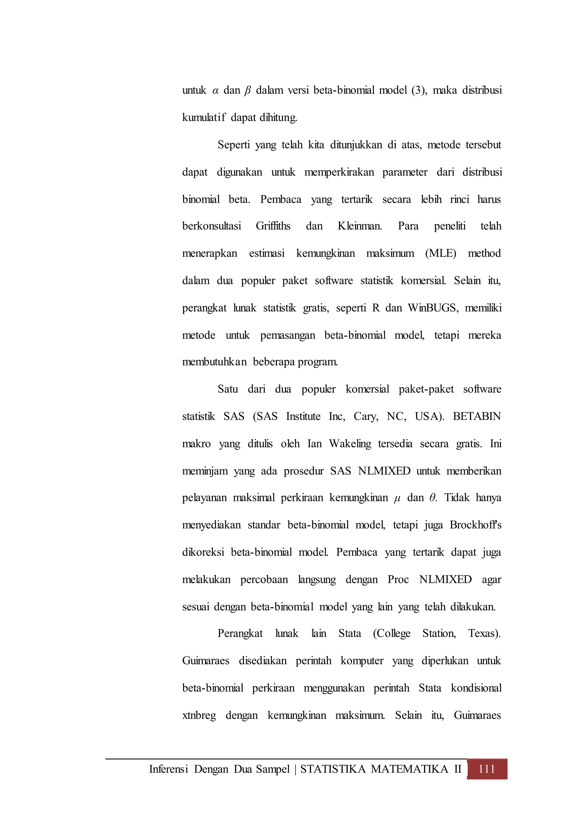 Inferensi Dengan Dua Sampel | STATISTIKA MATEMATIKA II 111
untuk α dan β dalam versi beta-binomial model (3), maka distribusi
kumulatif dapat dihitung.
Seperti yang telah kita ditunjukkan di atas, metode tersebut
dapat digunakan untuk memperkirakan parameter dari distribusi
binomial beta. Pembaca yang tertarik secara lebih rinci harus
berkonsultasi Griffiths dan Kleinman. Para peneliti telah
menerapkan estimasi kemungkinan maksimum (MLE) method
dalam dua populer paket software statistik komersial. Selain itu,
perangkat lunak statistik gratis, seperti R dan WinBUGS, memiliki
metode untuk pemasangan beta-binomial model, tetapi mereka
membutuhkan beberapa program.
Satu dari dua populer komersial paket-paket software
statistik SAS (SAS Institute Inc, Cary, NC, USA). BETABIN
makro yang ditulis oleh Ian Wakeling tersedia secara gratis. Ini
meminjam yang ada prosedur SAS NLMIXED untuk memberikan
pelayanan maksimal perkiraan kemungkinan μ dan θ. Tidak hanya
menyediakan standar beta-binomial model, tetapi juga Brockhoff's
dikoreksi beta-binomial model. Pembaca yang tertarik dapat juga
melakukan percobaan langsung dengan Proc NLMIXED agar
sesuai dengan beta-binomial model yang lain yang telah dilakukan.
Perangkat lunak lain Stata (College Station, Texas).
Guimaraes disediakan perintah komputer yang diperlukan untuk
beta-binomial perkiraan menggunakan perintah Stata kondisional
xtnbreg dengan kemungkinan maksimum. Selain itu, Guimaraes
 