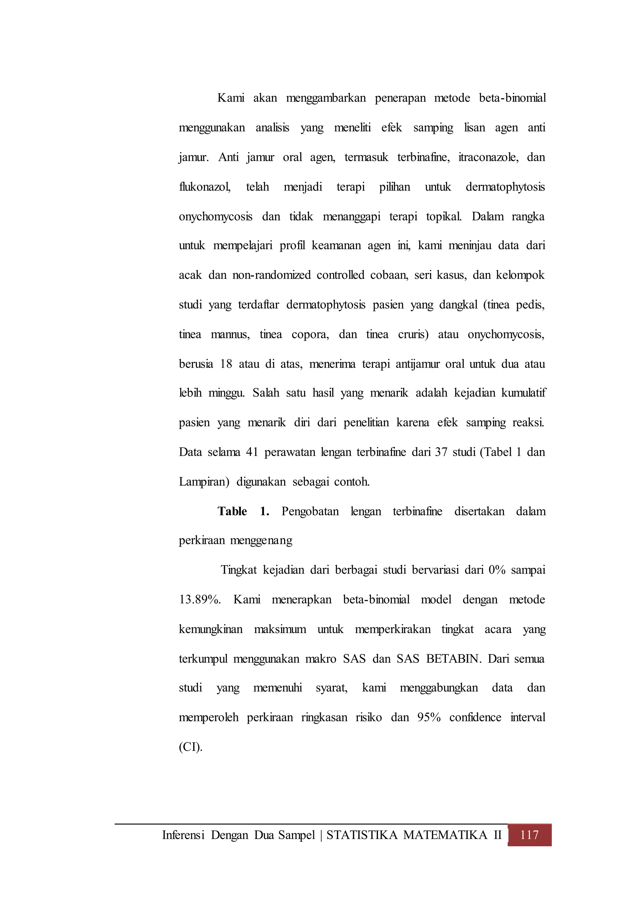 Inferensi Dengan Dua Sampel | STATISTIKA MATEMATIKA II 117
Kami akan menggambarkan penerapan metode beta-binomial
menggunakan analisis yang meneliti efek samping lisan agen anti
jamur. Anti jamur oral agen, termasuk terbinafine, itraconazole, dan
flukonazol, telah menjadi terapi pilihan untuk dermatophytosis
onychomycosis dan tidak menanggapi terapi topikal. Dalam rangka
untuk mempelajari profil keamanan agen ini, kami meninjau data dari
acak dan non-randomized controlled cobaan, seri kasus, dan kelompok
studi yang terdaftar dermatophytosis pasien yang dangkal (tinea pedis,
tinea mannus, tinea copora, dan tinea cruris) atau onychomycosis,
berusia 18 atau di atas, menerima terapi antijamur oral untuk dua atau
lebih minggu. Salah satu hasil yang menarik adalah kejadian kumulatif
pasien yang menarik diri dari penelitian karena efek samping reaksi.
Data selama 41 perawatan lengan terbinafine dari 37 studi (Tabel 1 dan
Lampiran) digunakan sebagai contoh.
Table 1. Pengobatan lengan terbinafine disertakan dalam
perkiraan menggenang
Tingkat kejadian dari berbagai studi bervariasi dari 0% sampai
13.89%. Kami menerapkan beta-binomial model dengan metode
kemungkinan maksimum untuk memperkirakan tingkat acara yang
terkumpul menggunakan makro SAS dan SAS BETABIN. Dari semua
studi yang memenuhi syarat, kami menggabungkan data dan
memperoleh perkiraan ringkasan risiko dan 95% confidence interval
(CI).
 