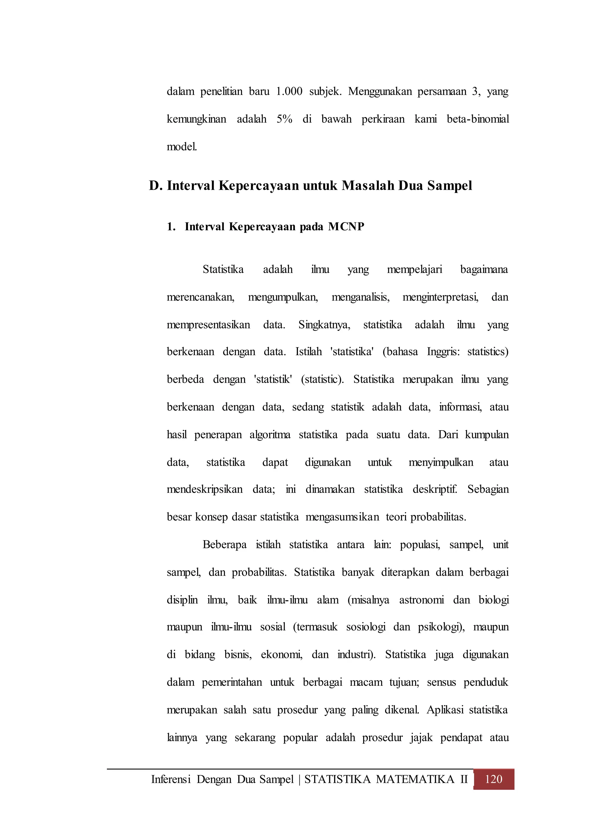 Inferensi Dengan Dua Sampel | STATISTIKA MATEMATIKA II 120
dalam penelitian baru 1.000 subjek. Menggunakan persamaan 3, yang
kemungkinan adalah 5% di bawah perkiraan kami beta-binomial
model.
D. Interval Kepercayaan untuk Masalah Dua Sampel
1. Interval Kepercayaan pada MCNP
Statistika adalah ilmu yang mempelajari bagaimana
merencanakan, mengumpulkan, menganalisis, menginterpretasi, dan
mempresentasikan data. Singkatnya, statistika adalah ilmu yang
berkenaan dengan data. Istilah 'statistika' (bahasa Inggris: statistics)
berbeda dengan 'statistik' (statistic). Statistika merupakan ilmu yang
berkenaan dengan data, sedang statistik adalah data, informasi, atau
hasil penerapan algoritma statistika pada suatu data. Dari kumpulan
data, statistika dapat digunakan untuk menyimpulkan atau
mendeskripsikan data; ini dinamakan statistika deskriptif. Sebagian
besar konsep dasar statistika mengasumsikan teori probabilitas.
Beberapa istilah statistika antara lain: populasi, sampel, unit
sampel, dan probabilitas. Statistika banyak diterapkan dalam berbagai
disiplin ilmu, baik ilmu-ilmu alam (misalnya astronomi dan biologi
maupun ilmu-ilmu sosial (termasuk sosiologi dan psikologi), maupun
di bidang bisnis, ekonomi, dan industri). Statistika juga digunakan
dalam pemerintahan untuk berbagai macam tujuan; sensus penduduk
merupakan salah satu prosedur yang paling dikenal. Aplikasi statistika
lainnya yang sekarang popular adalah prosedur jajak pendapat atau
 