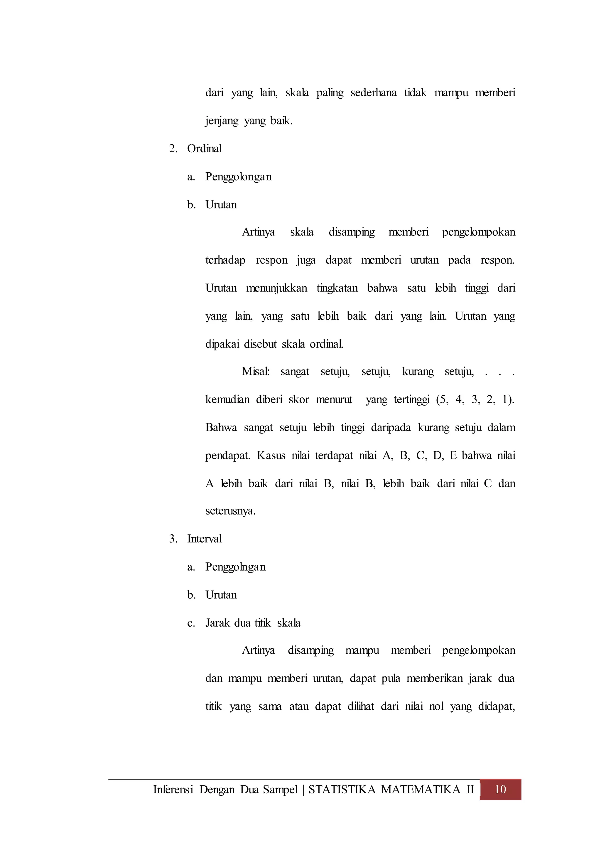Inferensi Dengan Dua Sampel | STATISTIKA MATEMATIKA II 10
dari yang lain, skala paling sederhana tidak mampu memberi
jenjang yang baik.
2. Ordinal
a. Penggolongan
b. Urutan
Artinya skala disamping memberi pengelompokan
terhadap respon juga dapat memberi urutan pada respon.
Urutan menunjukkan tingkatan bahwa satu lebih tinggi dari
yang lain, yang satu lebih baik dari yang lain. Urutan yang
dipakai disebut skala ordinal.
Misal: sangat setuju, setuju, kurang setuju, . . .
kemudian diberi skor menurut yang tertinggi (5, 4, 3, 2, 1).
Bahwa sangat setuju lebih tinggi daripada kurang setuju dalam
pendapat. Kasus nilai terdapat nilai A, B, C, D, E bahwa nilai
A lebih baik dari nilai B, nilai B, lebih baik dari nilai C dan
seterusnya.
3. Interval
a. Penggolngan
b. Urutan
c. Jarak dua titik skala
Artinya disamping mampu memberi pengelompokan
dan mampu memberi urutan, dapat pula memberikan jarak dua
titik yang sama atau dapat dilihat dari nilai nol yang didapat,
 