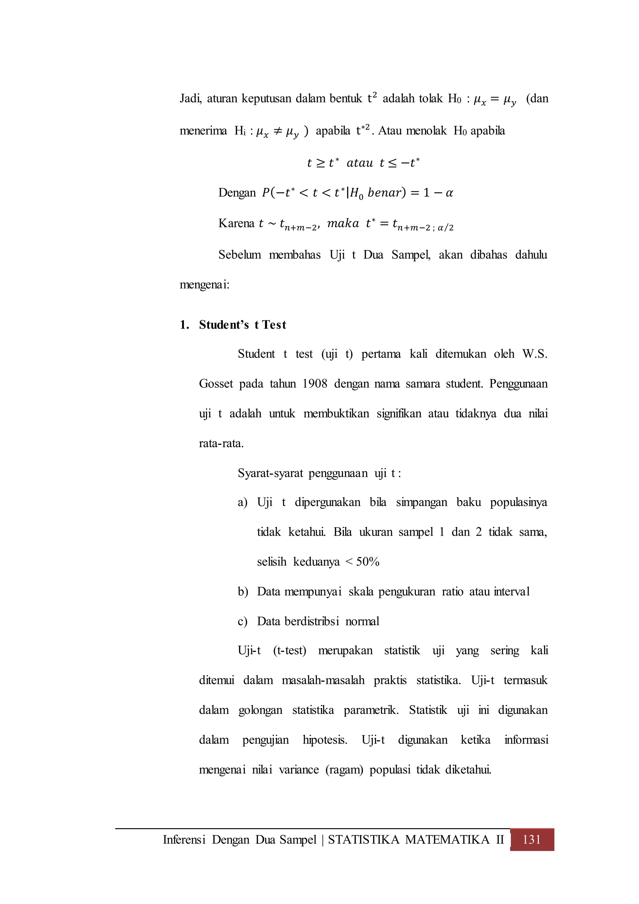 Inferensi Dengan Dua Sampel | STATISTIKA MATEMATIKA II 131
Jadi, aturan keputusan dalam bentuk t2
adalah tolak H0 : 𝜇 𝑥 = 𝜇 𝑦 (dan
menerima Hi : 𝜇 𝑥 ≠ 𝜇 𝑦 ) apabila t∗2
. Atau menolak H0 apabila
𝑡 ≥ 𝑡∗
𝑎𝑡𝑎𝑢 𝑡 ≤ −𝑡∗
Dengan 𝑃(−𝑡∗
< 𝑡 < 𝑡∗| 𝐻0 𝑏𝑒𝑛𝑎𝑟) = 1 − 𝛼
Karena 𝑡 ~ 𝑡 𝑛+𝑚−2, 𝑚𝑎𝑘𝑎 𝑡∗
= 𝑡 𝑛+𝑚−2 ; 𝛼 2⁄
Sebelum membahas Uji t Dua Sampel, akan dibahas dahulu
mengenai:
1. Student’s t Test
Student t test (uji t) pertama kali ditemukan oleh W.S.
Gosset pada tahun 1908 dengan nama samara student. Penggunaan
uji t adalah untuk membuktikan signifikan atau tidaknya dua nilai
rata-rata.
Syarat-syarat penggunaan uji t :
a) Uji t dipergunakan bila simpangan baku populasinya
tidak ketahui. Bila ukuran sampel 1 dan 2 tidak sama,
selisih keduanya < 50%
b) Data mempunyai skala pengukuran ratio atau interval
c) Data berdistribsi normal
Uji-t (t-test) merupakan statistik uji yang sering kali
ditemui dalam masalah-masalah praktis statistika. Uji-t termasuk
dalam golongan statistika parametrik. Statistik uji ini digunakan
dalam pengujian hipotesis. Uji-t digunakan ketika informasi
mengenai nilai variance (ragam) populasi tidak diketahui.
 