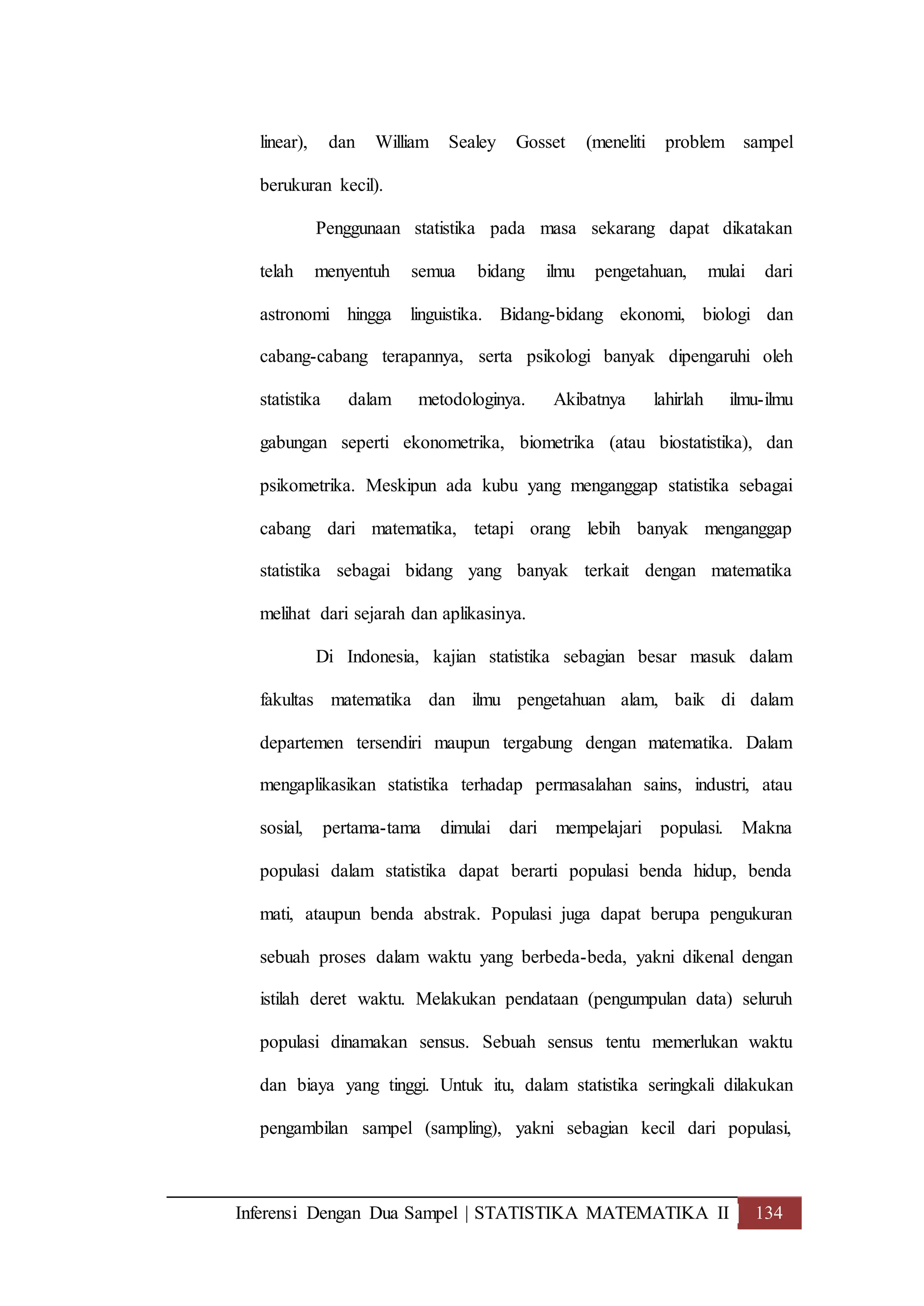 Inferensi Dengan Dua Sampel | STATISTIKA MATEMATIKA II 134
linear), dan William Sealey Gosset (meneliti problem sampel
berukuran kecil).
Penggunaan statistika pada masa sekarang dapat dikatakan
telah menyentuh semua bidang ilmu pengetahuan, mulai dari
astronomi hingga linguistika. Bidang-bidang ekonomi, biologi dan
cabang-cabang terapannya, serta psikologi banyak dipengaruhi oleh
statistika dalam metodologinya. Akibatnya lahirlah ilmu-ilmu
gabungan seperti ekonometrika, biometrika (atau biostatistika), dan
psikometrika. Meskipun ada kubu yang menganggap statistika sebagai
cabang dari matematika, tetapi orang lebih banyak menganggap
statistika sebagai bidang yang banyak terkait dengan matematika
melihat dari sejarah dan aplikasinya.
Di Indonesia, kajian statistika sebagian besar masuk dalam
fakultas matematika dan ilmu pengetahuan alam, baik di dalam
departemen tersendiri maupun tergabung dengan matematika. Dalam
mengaplikasikan statistika terhadap permasalahan sains, industri, atau
sosial, pertama-tama dimulai dari mempelajari populasi. Makna
populasi dalam statistika dapat berarti populasi benda hidup, benda
mati, ataupun benda abstrak. Populasi juga dapat berupa pengukuran
sebuah proses dalam waktu yang berbeda-beda, yakni dikenal dengan
istilah deret waktu. Melakukan pendataan (pengumpulan data) seluruh
populasi dinamakan sensus. Sebuah sensus tentu memerlukan waktu
dan biaya yang tinggi. Untuk itu, dalam statistika seringkali dilakukan
pengambilan sampel (sampling), yakni sebagian kecil dari populasi,
 